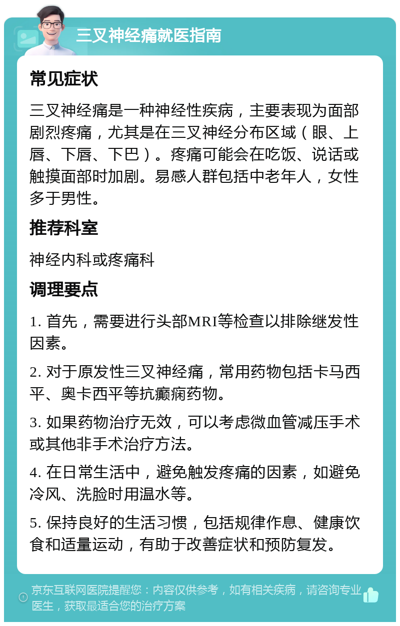 三叉神经痛就医指南 常见症状 三叉神经痛是一种神经性疾病，主要表现为面部剧烈疼痛，尤其是在三叉神经分布区域（眼、上唇、下唇、下巴）。疼痛可能会在吃饭、说话或触摸面部时加剧。易感人群包括中老年人，女性多于男性。 推荐科室 神经内科或疼痛科 调理要点 1. 首先，需要进行头部MRI等检查以排除继发性因素。 2. 对于原发性三叉神经痛，常用药物包括卡马西平、奥卡西平等抗癫痫药物。 3. 如果药物治疗无效，可以考虑微血管减压手术或其他非手术治疗方法。 4. 在日常生活中，避免触发疼痛的因素，如避免冷风、洗脸时用温水等。 5. 保持良好的生活习惯，包括规律作息、健康饮食和适量运动，有助于改善症状和预防复发。