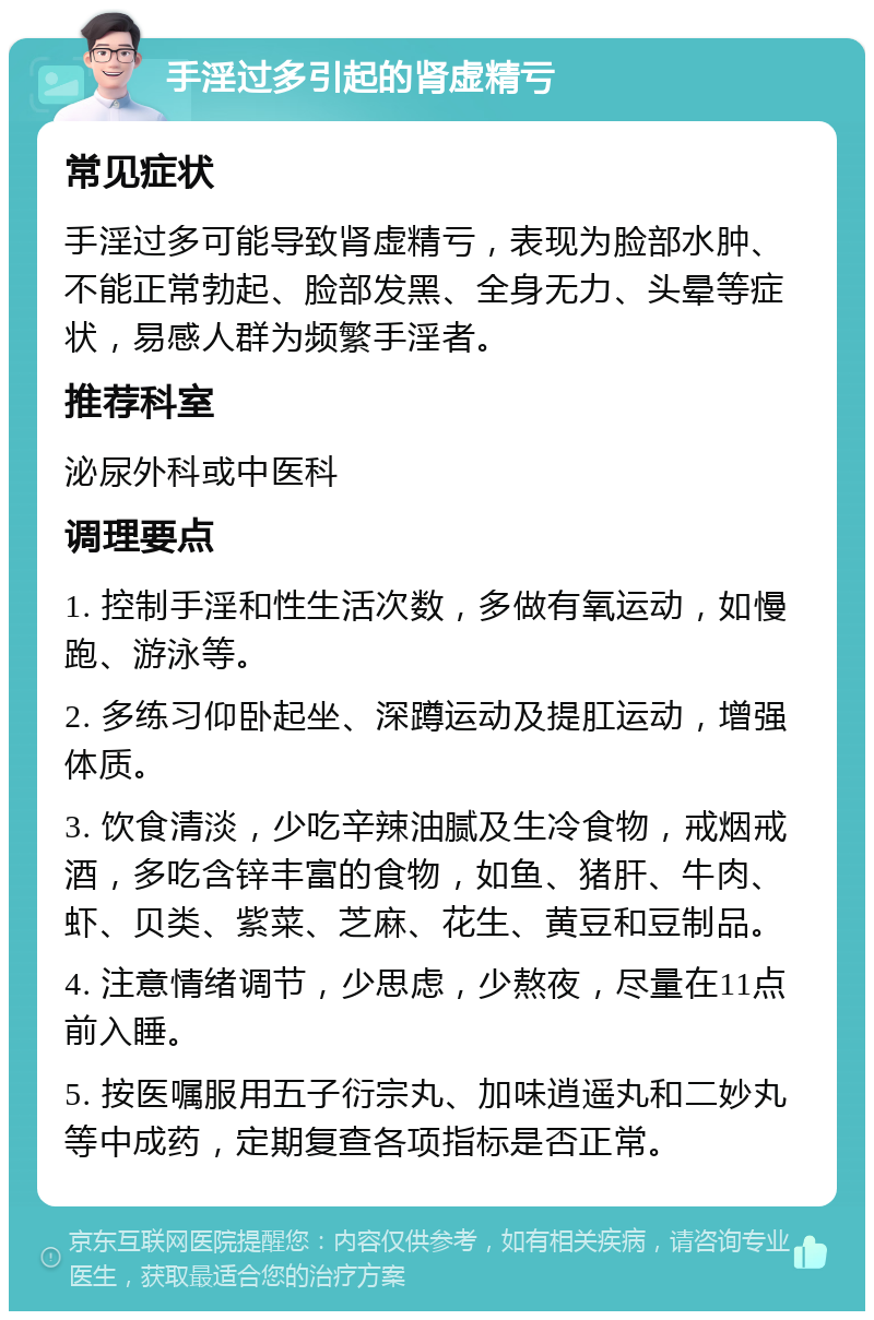 手淫过多引起的肾虚精亏 常见症状 手淫过多可能导致肾虚精亏，表现为脸部水肿、不能正常勃起、脸部发黑、全身无力、头晕等症状，易感人群为频繁手淫者。 推荐科室 泌尿外科或中医科 调理要点 1. 控制手淫和性生活次数，多做有氧运动，如慢跑、游泳等。 2. 多练习仰卧起坐、深蹲运动及提肛运动，增强体质。 3. 饮食清淡，少吃辛辣油腻及生冷食物，戒烟戒酒，多吃含锌丰富的食物，如鱼、猪肝、牛肉、虾、贝类、紫菜、芝麻、花生、黄豆和豆制品。 4. 注意情绪调节，少思虑，少熬夜，尽量在11点前入睡。 5. 按医嘱服用五子衍宗丸、加味逍遥丸和二妙丸等中成药，定期复查各项指标是否正常。