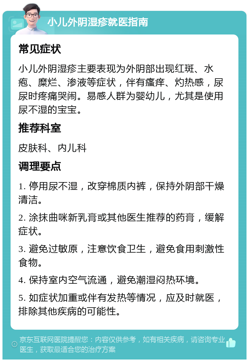 小儿外阴湿疹就医指南 常见症状 小儿外阴湿疹主要表现为外阴部出现红斑、水疱、糜烂、渗液等症状，伴有瘙痒、灼热感，尿尿时疼痛哭闹。易感人群为婴幼儿，尤其是使用尿不湿的宝宝。 推荐科室 皮肤科、内儿科 调理要点 1. 停用尿不湿，改穿棉质内裤，保持外阴部干燥清洁。 2. 涂抹曲咪新乳膏或其他医生推荐的药膏，缓解症状。 3. 避免过敏原，注意饮食卫生，避免食用刺激性食物。 4. 保持室内空气流通，避免潮湿闷热环境。 5. 如症状加重或伴有发热等情况，应及时就医，排除其他疾病的可能性。