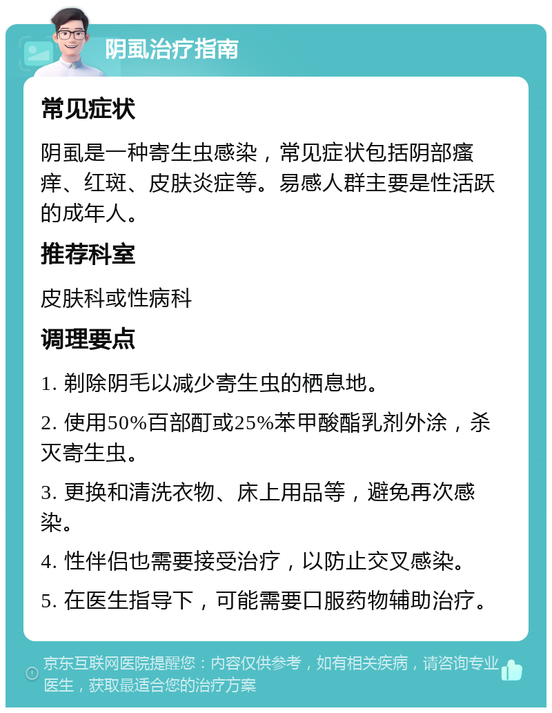 阴虱治疗指南 常见症状 阴虱是一种寄生虫感染，常见症状包括阴部瘙痒、红斑、皮肤炎症等。易感人群主要是性活跃的成年人。 推荐科室 皮肤科或性病科 调理要点 1. 剃除阴毛以减少寄生虫的栖息地。 2. 使用50%百部酊或25%苯甲酸酯乳剂外涂，杀灭寄生虫。 3. 更换和清洗衣物、床上用品等，避免再次感染。 4. 性伴侣也需要接受治疗，以防止交叉感染。 5. 在医生指导下，可能需要口服药物辅助治疗。