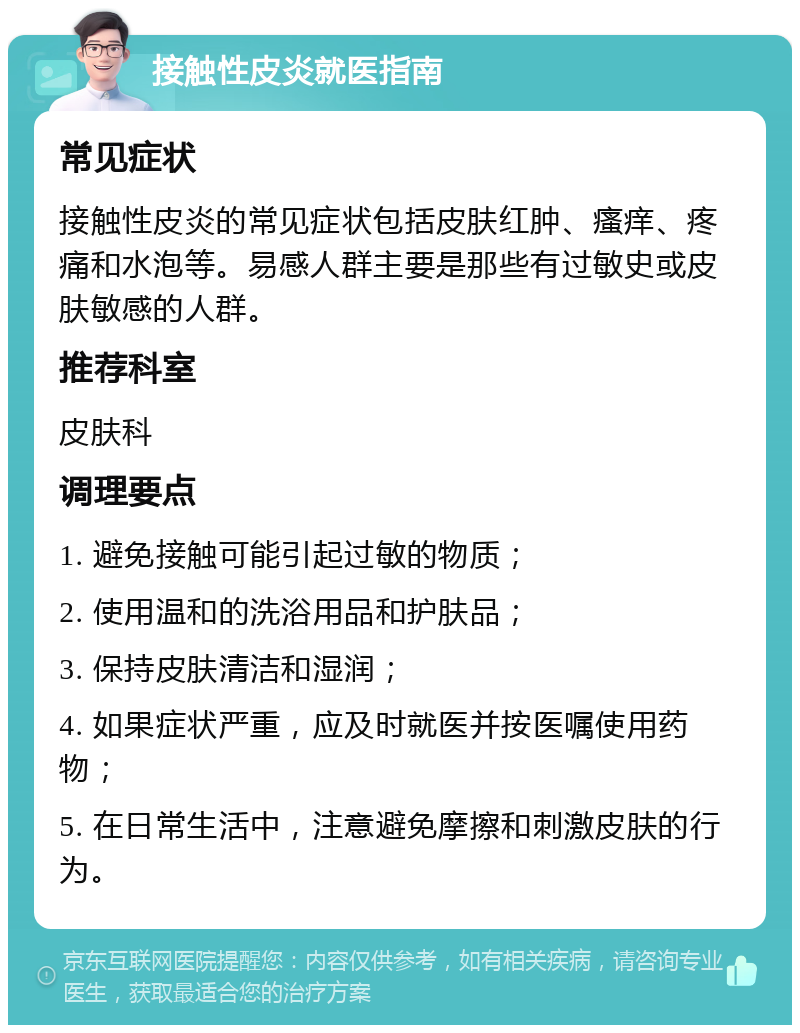 接触性皮炎就医指南 常见症状 接触性皮炎的常见症状包括皮肤红肿、瘙痒、疼痛和水泡等。易感人群主要是那些有过敏史或皮肤敏感的人群。 推荐科室 皮肤科 调理要点 1. 避免接触可能引起过敏的物质； 2. 使用温和的洗浴用品和护肤品； 3. 保持皮肤清洁和湿润； 4. 如果症状严重，应及时就医并按医嘱使用药物； 5. 在日常生活中，注意避免摩擦和刺激皮肤的行为。