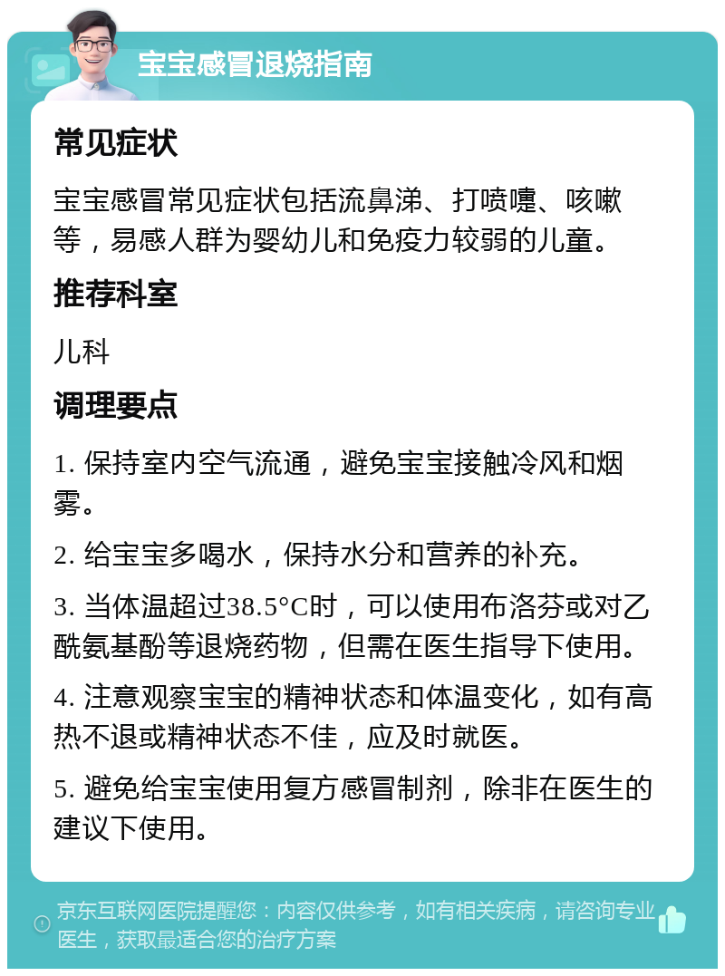 宝宝感冒退烧指南 常见症状 宝宝感冒常见症状包括流鼻涕、打喷嚏、咳嗽等，易感人群为婴幼儿和免疫力较弱的儿童。 推荐科室 儿科 调理要点 1. 保持室内空气流通，避免宝宝接触冷风和烟雾。 2. 给宝宝多喝水，保持水分和营养的补充。 3. 当体温超过38.5°C时，可以使用布洛芬或对乙酰氨基酚等退烧药物，但需在医生指导下使用。 4. 注意观察宝宝的精神状态和体温变化，如有高热不退或精神状态不佳，应及时就医。 5. 避免给宝宝使用复方感冒制剂，除非在医生的建议下使用。