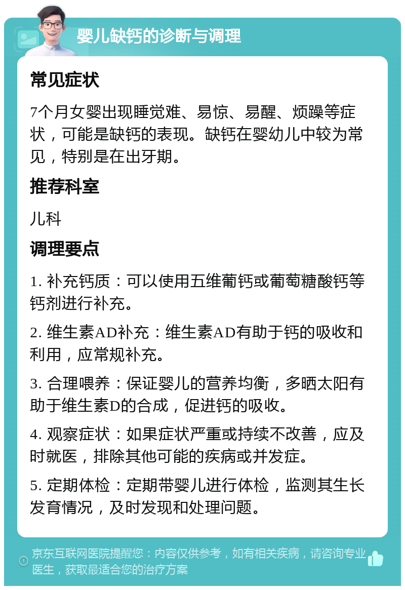 婴儿缺钙的诊断与调理 常见症状 7个月女婴出现睡觉难、易惊、易醒、烦躁等症状，可能是缺钙的表现。缺钙在婴幼儿中较为常见，特别是在出牙期。 推荐科室 儿科 调理要点 1. 补充钙质：可以使用五维葡钙或葡萄糖酸钙等钙剂进行补充。 2. 维生素AD补充：维生素AD有助于钙的吸收和利用，应常规补充。 3. 合理喂养：保证婴儿的营养均衡，多晒太阳有助于维生素D的合成，促进钙的吸收。 4. 观察症状：如果症状严重或持续不改善，应及时就医，排除其他可能的疾病或并发症。 5. 定期体检：定期带婴儿进行体检，监测其生长发育情况，及时发现和处理问题。