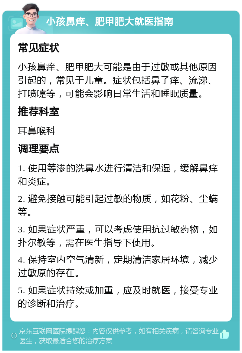 小孩鼻痒、肥甲肥大就医指南 常见症状 小孩鼻痒、肥甲肥大可能是由于过敏或其他原因引起的，常见于儿童。症状包括鼻子痒、流涕、打喷嚏等，可能会影响日常生活和睡眠质量。 推荐科室 耳鼻喉科 调理要点 1. 使用等渗的洗鼻水进行清洁和保湿，缓解鼻痒和炎症。 2. 避免接触可能引起过敏的物质，如花粉、尘螨等。 3. 如果症状严重，可以考虑使用抗过敏药物，如扑尔敏等，需在医生指导下使用。 4. 保持室内空气清新，定期清洁家居环境，减少过敏原的存在。 5. 如果症状持续或加重，应及时就医，接受专业的诊断和治疗。