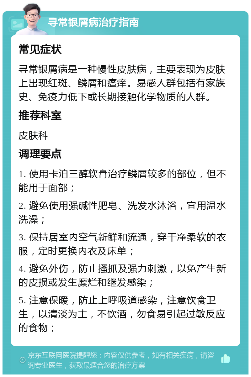 寻常银屑病治疗指南 常见症状 寻常银屑病是一种慢性皮肤病，主要表现为皮肤上出现红斑、鳞屑和瘙痒。易感人群包括有家族史、免疫力低下或长期接触化学物质的人群。 推荐科室 皮肤科 调理要点 1. 使用卡泊三醇软膏治疗鳞屑较多的部位，但不能用于面部； 2. 避免使用强碱性肥皂、洗发水沐浴，宜用温水洗澡； 3. 保持居室内空气新鲜和流通，穿干净柔软的衣服，定时更换内衣及床单； 4. 避免外伤，防止搔抓及强力刺激，以免产生新的皮损或发生糜烂和继发感染； 5. 注意保暖，防止上呼吸道感染，注意饮食卫生，以清淡为主，不饮酒，勿食易引起过敏反应的食物；