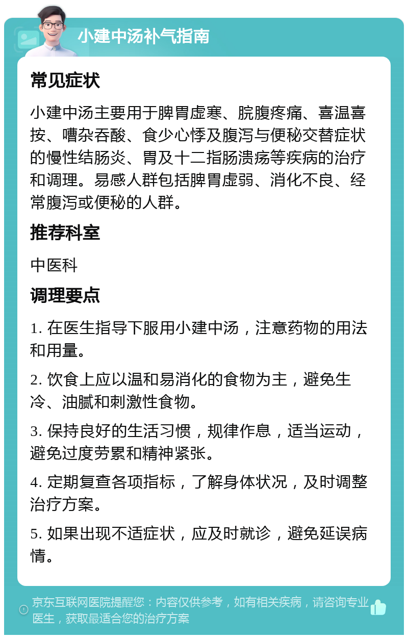 小建中汤补气指南 常见症状 小建中汤主要用于脾胃虚寒、脘腹疼痛、喜温喜按、嘈杂吞酸、食少心悸及腹泻与便秘交替症状的慢性结肠炎、胃及十二指肠溃疡等疾病的治疗和调理。易感人群包括脾胃虚弱、消化不良、经常腹泻或便秘的人群。 推荐科室 中医科 调理要点 1. 在医生指导下服用小建中汤，注意药物的用法和用量。 2. 饮食上应以温和易消化的食物为主，避免生冷、油腻和刺激性食物。 3. 保持良好的生活习惯，规律作息，适当运动，避免过度劳累和精神紧张。 4. 定期复查各项指标，了解身体状况，及时调整治疗方案。 5. 如果出现不适症状，应及时就诊，避免延误病情。