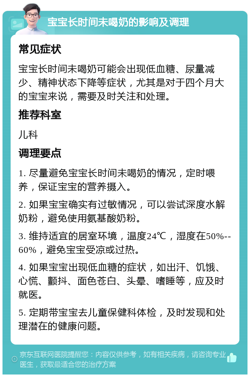 宝宝长时间未喝奶的影响及调理 常见症状 宝宝长时间未喝奶可能会出现低血糖、尿量减少、精神状态下降等症状，尤其是对于四个月大的宝宝来说，需要及时关注和处理。 推荐科室 儿科 调理要点 1. 尽量避免宝宝长时间未喝奶的情况，定时喂养，保证宝宝的营养摄入。 2. 如果宝宝确实有过敏情况，可以尝试深度水解奶粉，避免使用氨基酸奶粉。 3. 维持适宜的居室环境，温度24℃，湿度在50%--60%，避免宝宝受凉或过热。 4. 如果宝宝出现低血糖的症状，如出汗、饥饿、心慌、颤抖、面色苍白、头晕、嗜睡等，应及时就医。 5. 定期带宝宝去儿童保健科体检，及时发现和处理潜在的健康问题。