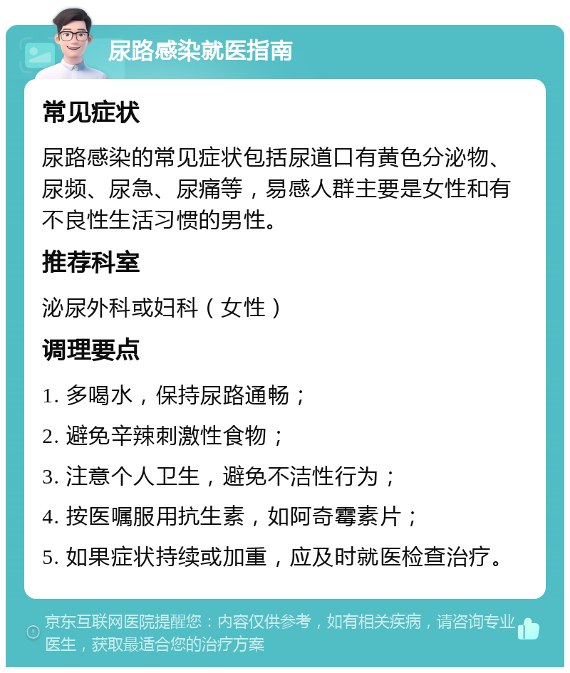 尿路感染就医指南 常见症状 尿路感染的常见症状包括尿道口有黄色分泌物、尿频、尿急、尿痛等，易感人群主要是女性和有不良性生活习惯的男性。 推荐科室 泌尿外科或妇科（女性） 调理要点 1. 多喝水，保持尿路通畅； 2. 避免辛辣刺激性食物； 3. 注意个人卫生，避免不洁性行为； 4. 按医嘱服用抗生素，如阿奇霉素片； 5. 如果症状持续或加重，应及时就医检查治疗。