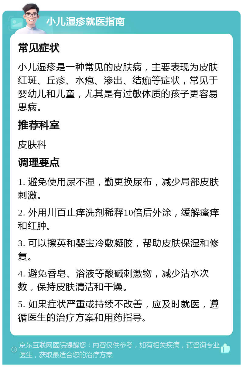 小儿湿疹就医指南 常见症状 小儿湿疹是一种常见的皮肤病，主要表现为皮肤红斑、丘疹、水疱、渗出、结痂等症状，常见于婴幼儿和儿童，尤其是有过敏体质的孩子更容易患病。 推荐科室 皮肤科 调理要点 1. 避免使用尿不湿，勤更换尿布，减少局部皮肤刺激。 2. 外用川百止痒洗剂稀释10倍后外涂，缓解瘙痒和红肿。 3. 可以擦英和婴宝冷敷凝胶，帮助皮肤保湿和修复。 4. 避免香皂、浴液等酸碱刺激物，减少沾水次数，保持皮肤清洁和干燥。 5. 如果症状严重或持续不改善，应及时就医，遵循医生的治疗方案和用药指导。