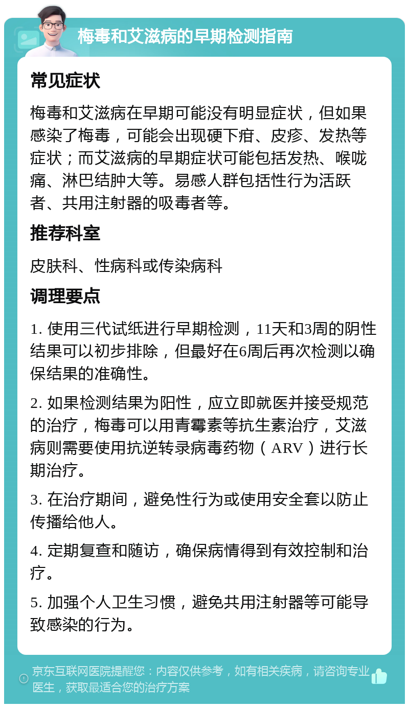 梅毒和艾滋病的早期检测指南 常见症状 梅毒和艾滋病在早期可能没有明显症状，但如果感染了梅毒，可能会出现硬下疳、皮疹、发热等症状；而艾滋病的早期症状可能包括发热、喉咙痛、淋巴结肿大等。易感人群包括性行为活跃者、共用注射器的吸毒者等。 推荐科室 皮肤科、性病科或传染病科 调理要点 1. 使用三代试纸进行早期检测，11天和3周的阴性结果可以初步排除，但最好在6周后再次检测以确保结果的准确性。 2. 如果检测结果为阳性，应立即就医并接受规范的治疗，梅毒可以用青霉素等抗生素治疗，艾滋病则需要使用抗逆转录病毒药物（ARV）进行长期治疗。 3. 在治疗期间，避免性行为或使用安全套以防止传播给他人。 4. 定期复查和随访，确保病情得到有效控制和治疗。 5. 加强个人卫生习惯，避免共用注射器等可能导致感染的行为。