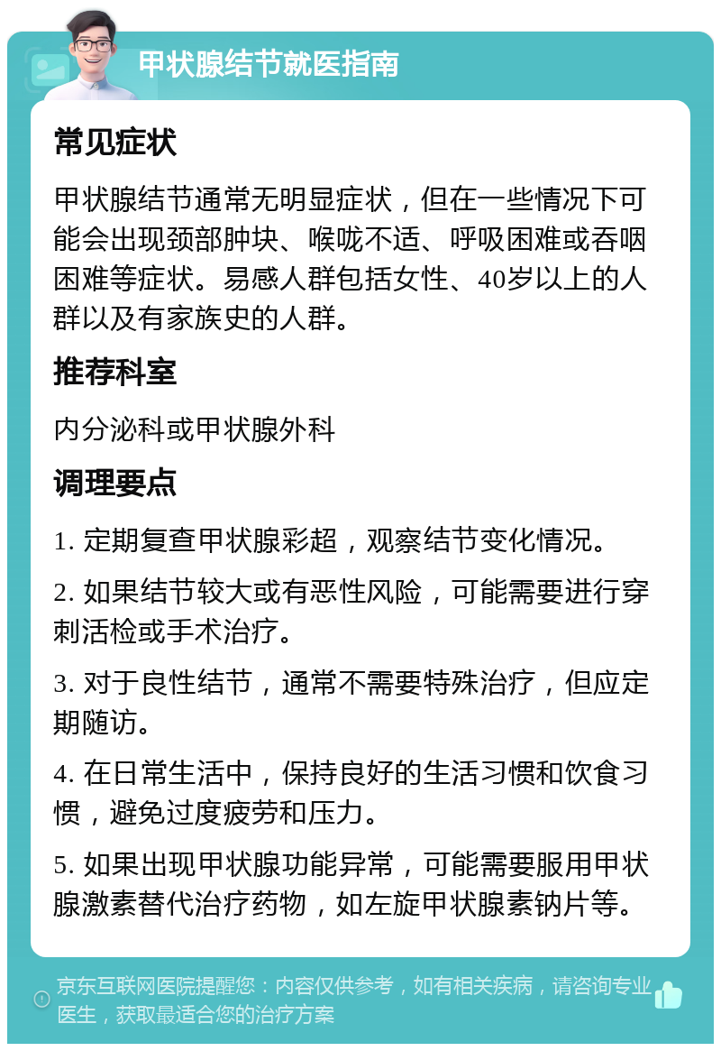 甲状腺结节就医指南 常见症状 甲状腺结节通常无明显症状，但在一些情况下可能会出现颈部肿块、喉咙不适、呼吸困难或吞咽困难等症状。易感人群包括女性、40岁以上的人群以及有家族史的人群。 推荐科室 内分泌科或甲状腺外科 调理要点 1. 定期复查甲状腺彩超，观察结节变化情况。 2. 如果结节较大或有恶性风险，可能需要进行穿刺活检或手术治疗。 3. 对于良性结节，通常不需要特殊治疗，但应定期随访。 4. 在日常生活中，保持良好的生活习惯和饮食习惯，避免过度疲劳和压力。 5. 如果出现甲状腺功能异常，可能需要服用甲状腺激素替代治疗药物，如左旋甲状腺素钠片等。