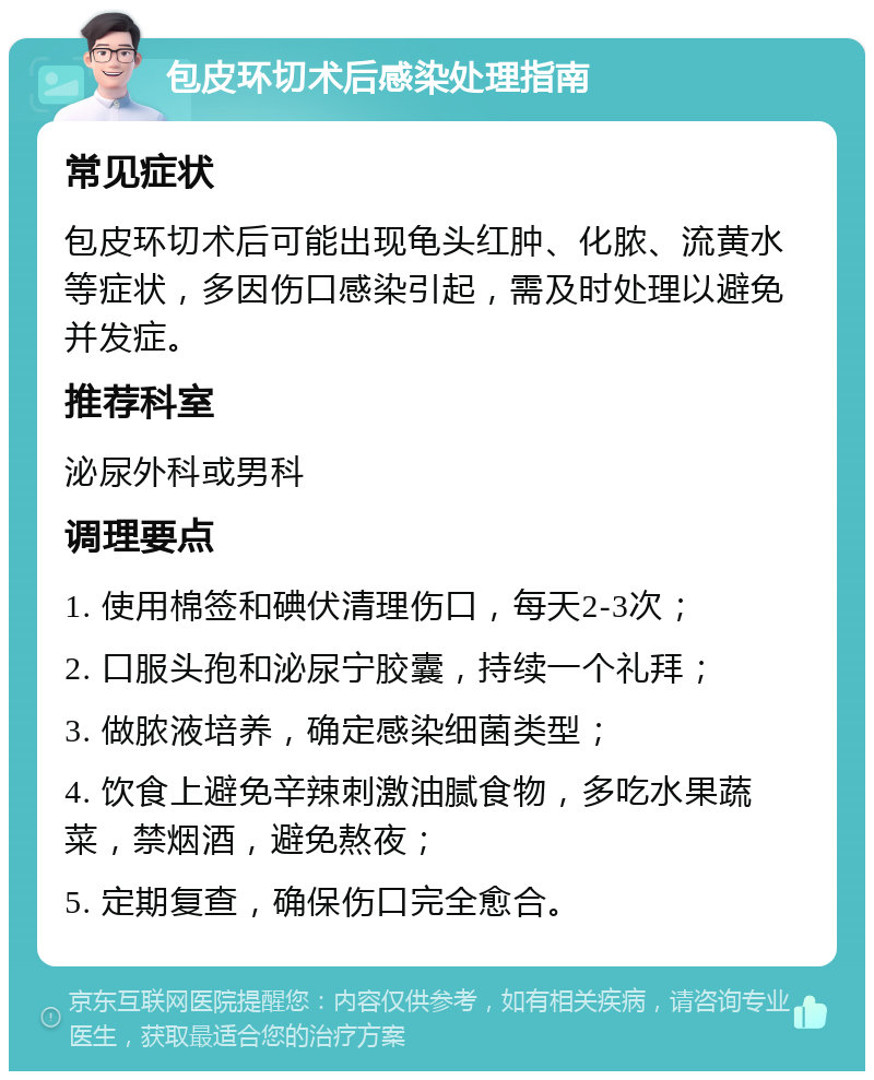 包皮环切术后感染处理指南 常见症状 包皮环切术后可能出现龟头红肿、化脓、流黄水等症状，多因伤口感染引起，需及时处理以避免并发症。 推荐科室 泌尿外科或男科 调理要点 1. 使用棉签和碘伏清理伤口，每天2-3次； 2. 口服头孢和泌尿宁胶囊，持续一个礼拜； 3. 做脓液培养，确定感染细菌类型； 4. 饮食上避免辛辣刺激油腻食物，多吃水果蔬菜，禁烟酒，避免熬夜； 5. 定期复查，确保伤口完全愈合。