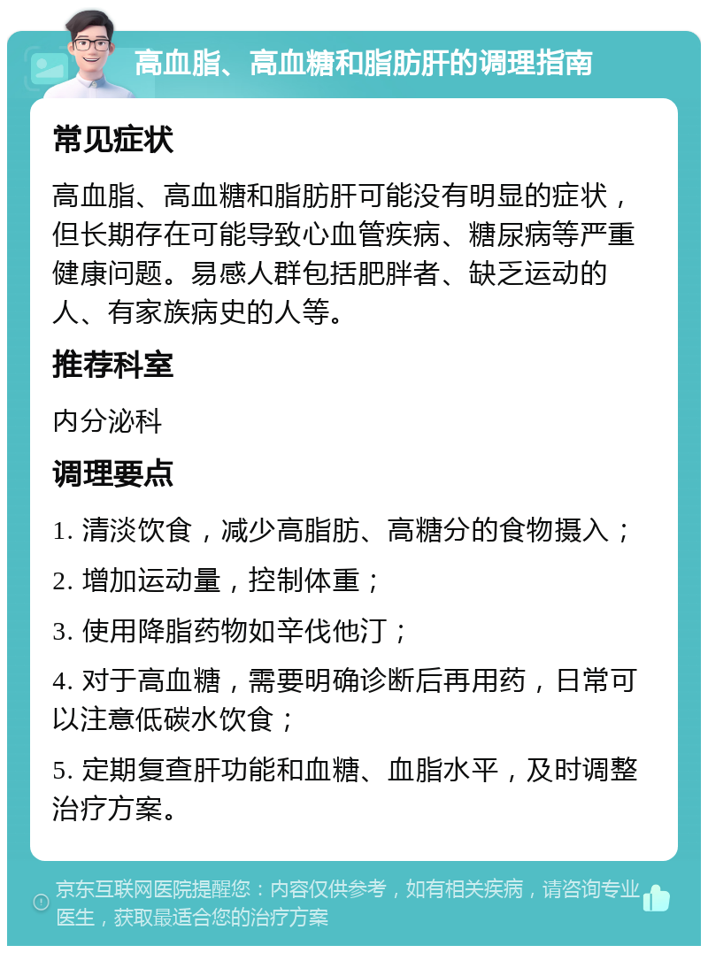 高血脂、高血糖和脂肪肝的调理指南 常见症状 高血脂、高血糖和脂肪肝可能没有明显的症状，但长期存在可能导致心血管疾病、糖尿病等严重健康问题。易感人群包括肥胖者、缺乏运动的人、有家族病史的人等。 推荐科室 内分泌科 调理要点 1. 清淡饮食，减少高脂肪、高糖分的食物摄入； 2. 增加运动量，控制体重； 3. 使用降脂药物如辛伐他汀； 4. 对于高血糖，需要明确诊断后再用药，日常可以注意低碳水饮食； 5. 定期复查肝功能和血糖、血脂水平，及时调整治疗方案。