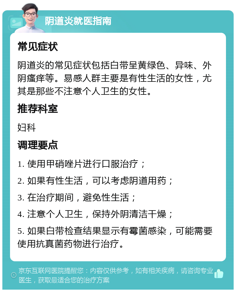 阴道炎就医指南 常见症状 阴道炎的常见症状包括白带呈黄绿色、异味、外阴瘙痒等。易感人群主要是有性生活的女性，尤其是那些不注意个人卫生的女性。 推荐科室 妇科 调理要点 1. 使用甲硝唑片进行口服治疗； 2. 如果有性生活，可以考虑阴道用药； 3. 在治疗期间，避免性生活； 4. 注意个人卫生，保持外阴清洁干燥； 5. 如果白带检查结果显示有霉菌感染，可能需要使用抗真菌药物进行治疗。