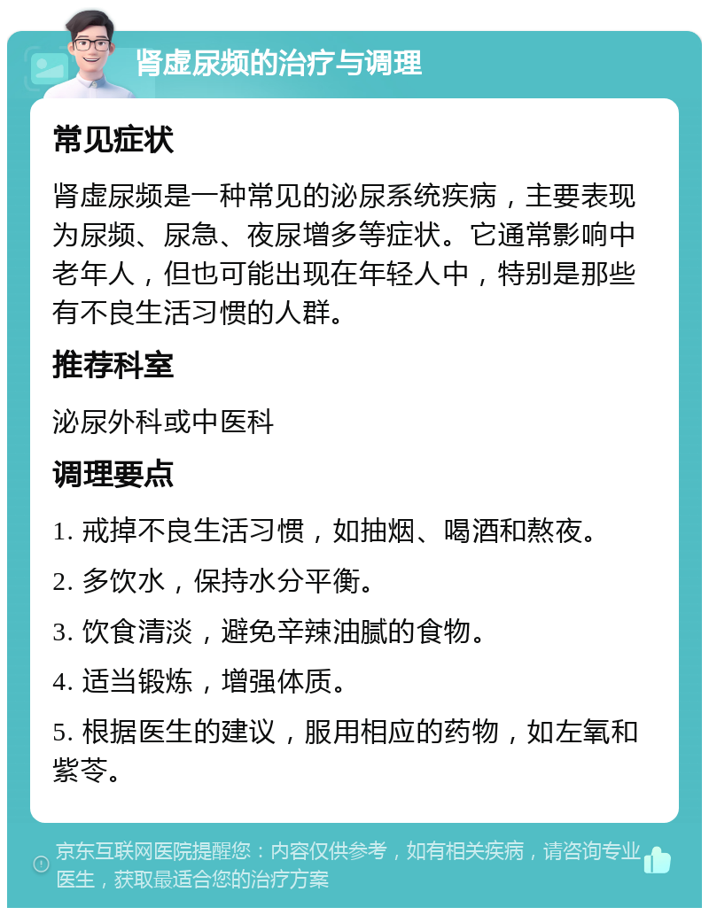 肾虚尿频的治疗与调理 常见症状 肾虚尿频是一种常见的泌尿系统疾病，主要表现为尿频、尿急、夜尿增多等症状。它通常影响中老年人，但也可能出现在年轻人中，特别是那些有不良生活习惯的人群。 推荐科室 泌尿外科或中医科 调理要点 1. 戒掉不良生活习惯，如抽烟、喝酒和熬夜。 2. 多饮水，保持水分平衡。 3. 饮食清淡，避免辛辣油腻的食物。 4. 适当锻炼，增强体质。 5. 根据医生的建议，服用相应的药物，如左氧和紫苓。