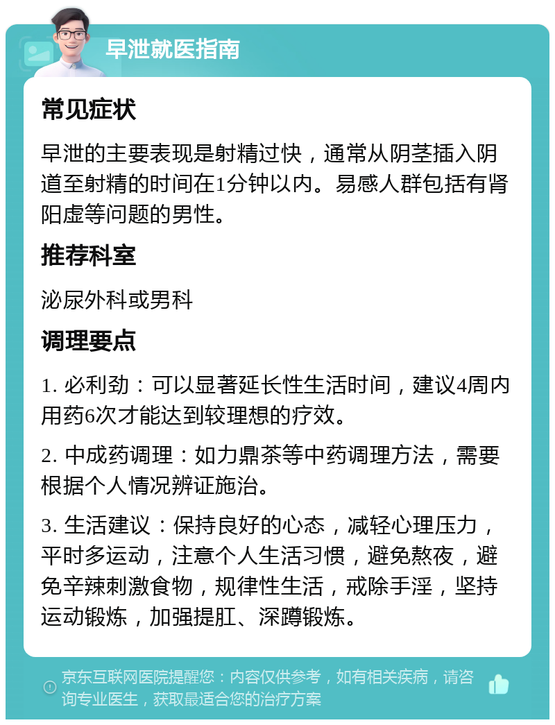 早泄就医指南 常见症状 早泄的主要表现是射精过快，通常从阴茎插入阴道至射精的时间在1分钟以内。易感人群包括有肾阳虚等问题的男性。 推荐科室 泌尿外科或男科 调理要点 1. 必利劲：可以显著延长性生活时间，建议4周内用药6次才能达到较理想的疗效。 2. 中成药调理：如力鼎茶等中药调理方法，需要根据个人情况辨证施治。 3. 生活建议：保持良好的心态，减轻心理压力，平时多运动，注意个人生活习惯，避免熬夜，避免辛辣刺激食物，规律性生活，戒除手淫，坚持运动锻炼，加强提肛、深蹲锻炼。