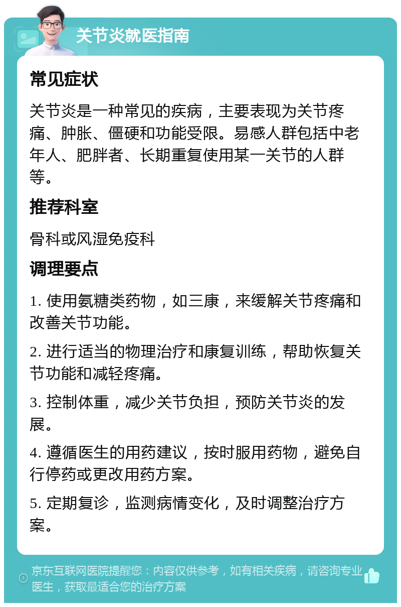 关节炎就医指南 常见症状 关节炎是一种常见的疾病，主要表现为关节疼痛、肿胀、僵硬和功能受限。易感人群包括中老年人、肥胖者、长期重复使用某一关节的人群等。 推荐科室 骨科或风湿免疫科 调理要点 1. 使用氨糖类药物，如三康，来缓解关节疼痛和改善关节功能。 2. 进行适当的物理治疗和康复训练，帮助恢复关节功能和减轻疼痛。 3. 控制体重，减少关节负担，预防关节炎的发展。 4. 遵循医生的用药建议，按时服用药物，避免自行停药或更改用药方案。 5. 定期复诊，监测病情变化，及时调整治疗方案。