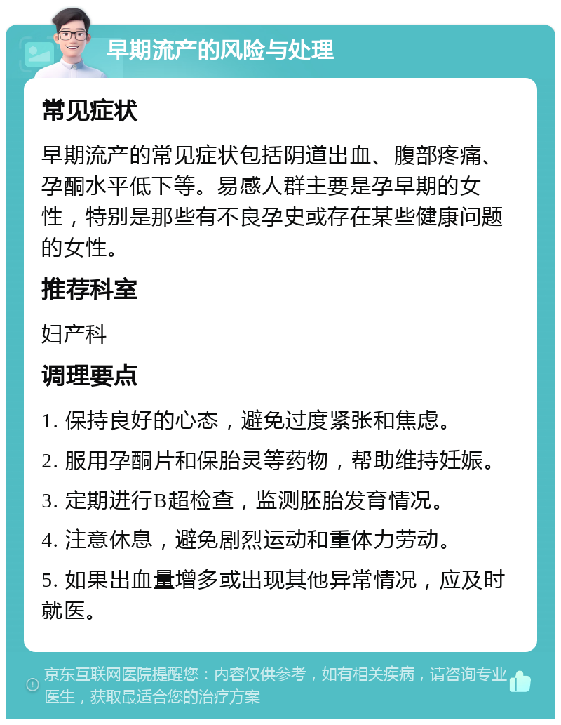 早期流产的风险与处理 常见症状 早期流产的常见症状包括阴道出血、腹部疼痛、孕酮水平低下等。易感人群主要是孕早期的女性，特别是那些有不良孕史或存在某些健康问题的女性。 推荐科室 妇产科 调理要点 1. 保持良好的心态，避免过度紧张和焦虑。 2. 服用孕酮片和保胎灵等药物，帮助维持妊娠。 3. 定期进行B超检查，监测胚胎发育情况。 4. 注意休息，避免剧烈运动和重体力劳动。 5. 如果出血量增多或出现其他异常情况，应及时就医。