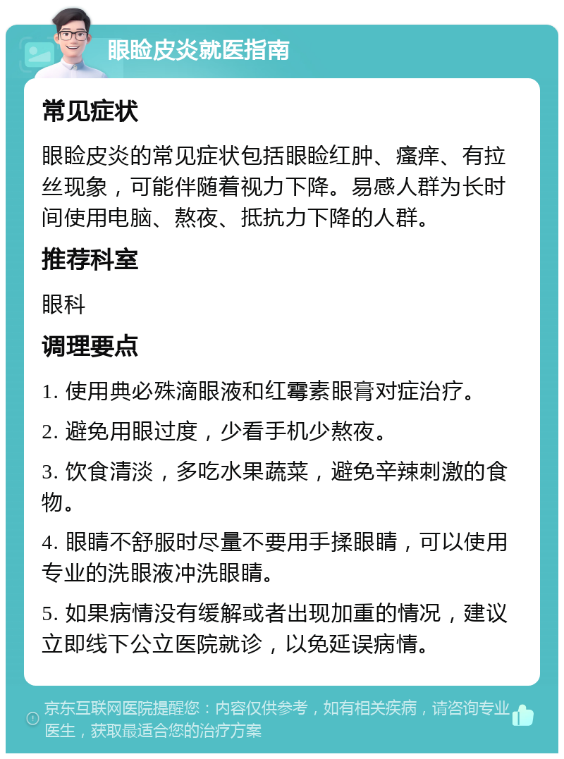 眼睑皮炎就医指南 常见症状 眼睑皮炎的常见症状包括眼睑红肿、瘙痒、有拉丝现象，可能伴随着视力下降。易感人群为长时间使用电脑、熬夜、抵抗力下降的人群。 推荐科室 眼科 调理要点 1. 使用典必殊滴眼液和红霉素眼膏对症治疗。 2. 避免用眼过度，少看手机少熬夜。 3. 饮食清淡，多吃水果蔬菜，避免辛辣刺激的食物。 4. 眼睛不舒服时尽量不要用手揉眼睛，可以使用专业的洗眼液冲洗眼睛。 5. 如果病情没有缓解或者出现加重的情况，建议立即线下公立医院就诊，以免延误病情。