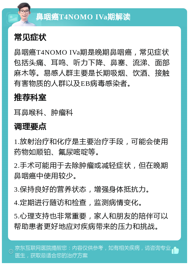 鼻咽癌T4NOMO IVa期解读 常见症状 鼻咽癌T4NOMO IVa期是晚期鼻咽癌，常见症状包括头痛、耳鸣、听力下降、鼻塞、流涕、面部麻木等。易感人群主要是长期吸烟、饮酒、接触有害物质的人群以及EB病毒感染者。 推荐科室 耳鼻喉科、肿瘤科 调理要点 1.放射治疗和化疗是主要治疗手段，可能会使用药物如顺铂、氟尿嘧啶等。 2.手术可能用于去除肿瘤或减轻症状，但在晚期鼻咽癌中使用较少。 3.保持良好的营养状态，增强身体抵抗力。 4.定期进行随访和检查，监测病情变化。 5.心理支持也非常重要，家人和朋友的陪伴可以帮助患者更好地应对疾病带来的压力和挑战。