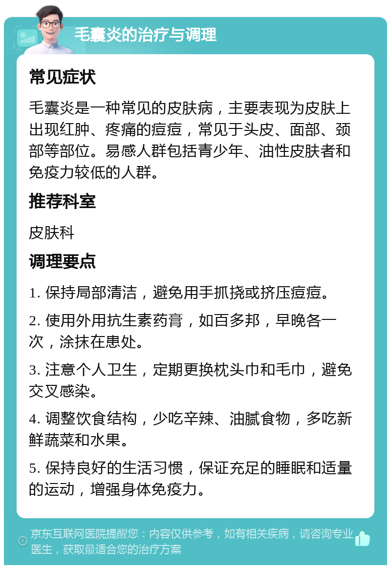 毛囊炎的治疗与调理 常见症状 毛囊炎是一种常见的皮肤病，主要表现为皮肤上出现红肿、疼痛的痘痘，常见于头皮、面部、颈部等部位。易感人群包括青少年、油性皮肤者和免疫力较低的人群。 推荐科室 皮肤科 调理要点 1. 保持局部清洁，避免用手抓挠或挤压痘痘。 2. 使用外用抗生素药膏，如百多邦，早晚各一次，涂抹在患处。 3. 注意个人卫生，定期更换枕头巾和毛巾，避免交叉感染。 4. 调整饮食结构，少吃辛辣、油腻食物，多吃新鲜蔬菜和水果。 5. 保持良好的生活习惯，保证充足的睡眠和适量的运动，增强身体免疫力。