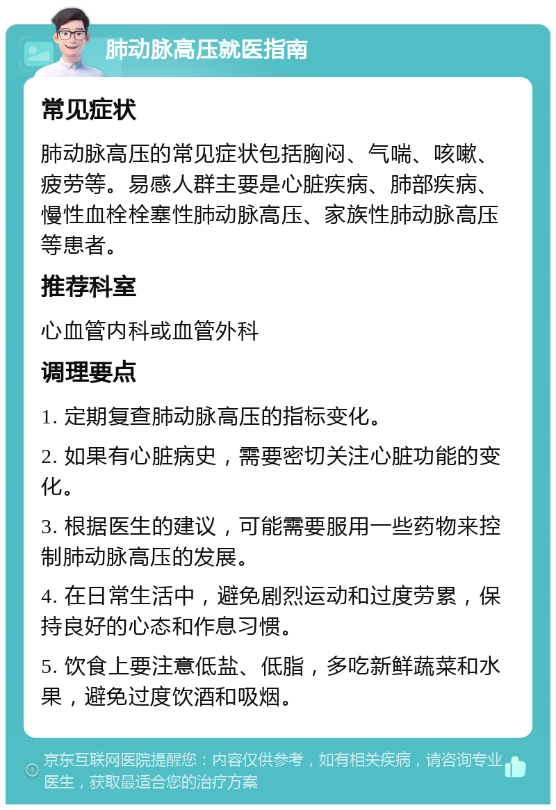 肺动脉高压就医指南 常见症状 肺动脉高压的常见症状包括胸闷、气喘、咳嗽、疲劳等。易感人群主要是心脏疾病、肺部疾病、慢性血栓栓塞性肺动脉高压、家族性肺动脉高压等患者。 推荐科室 心血管内科或血管外科 调理要点 1. 定期复查肺动脉高压的指标变化。 2. 如果有心脏病史，需要密切关注心脏功能的变化。 3. 根据医生的建议，可能需要服用一些药物来控制肺动脉高压的发展。 4. 在日常生活中，避免剧烈运动和过度劳累，保持良好的心态和作息习惯。 5. 饮食上要注意低盐、低脂，多吃新鲜蔬菜和水果，避免过度饮酒和吸烟。