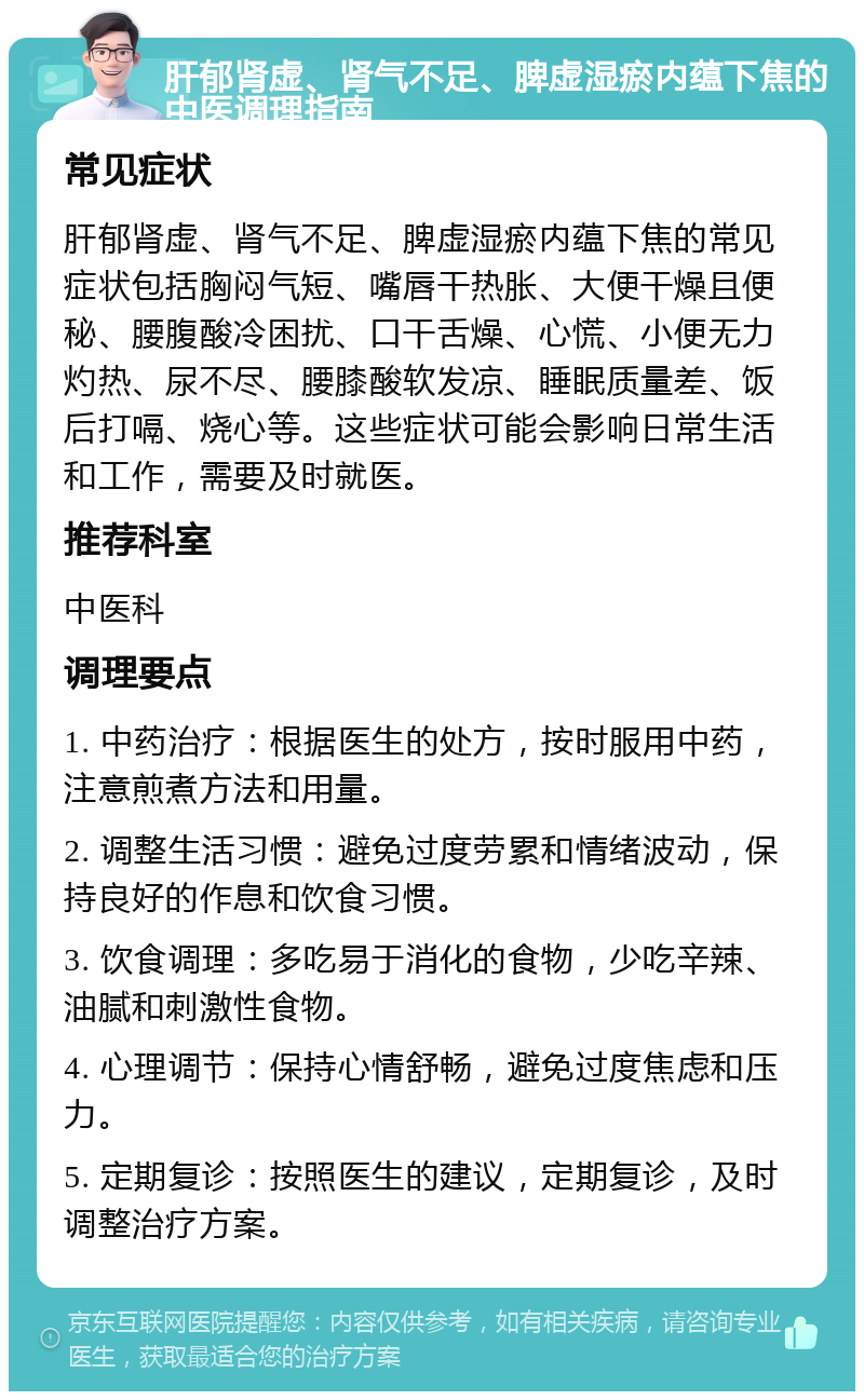 肝郁肾虚、肾气不足、脾虚湿瘀内蕴下焦的中医调理指南 常见症状 肝郁肾虚、肾气不足、脾虚湿瘀内蕴下焦的常见症状包括胸闷气短、嘴唇干热胀、大便干燥且便秘、腰腹酸冷困扰、口干舌燥、心慌、小便无力灼热、尿不尽、腰膝酸软发凉、睡眠质量差、饭后打嗝、烧心等。这些症状可能会影响日常生活和工作，需要及时就医。 推荐科室 中医科 调理要点 1. 中药治疗：根据医生的处方，按时服用中药，注意煎煮方法和用量。 2. 调整生活习惯：避免过度劳累和情绪波动，保持良好的作息和饮食习惯。 3. 饮食调理：多吃易于消化的食物，少吃辛辣、油腻和刺激性食物。 4. 心理调节：保持心情舒畅，避免过度焦虑和压力。 5. 定期复诊：按照医生的建议，定期复诊，及时调整治疗方案。