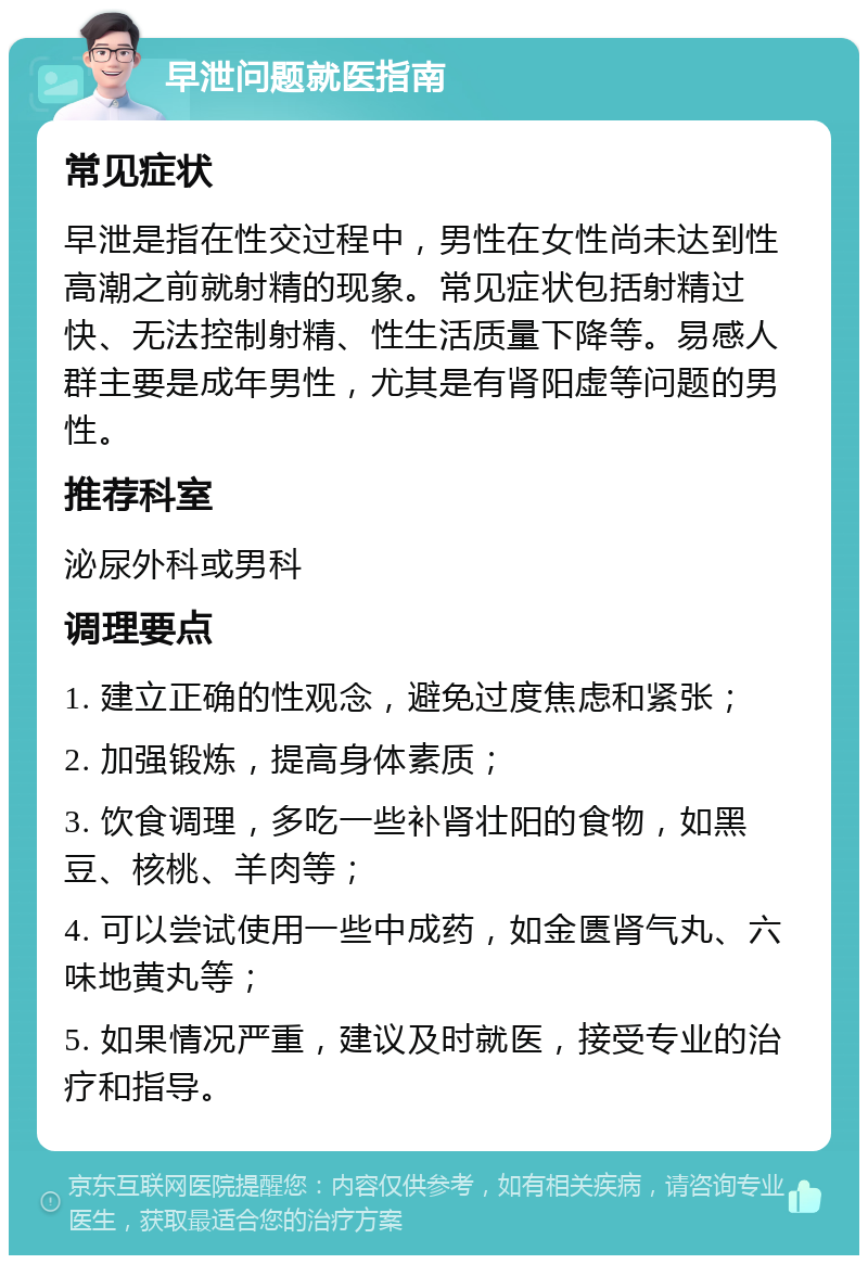 早泄问题就医指南 常见症状 早泄是指在性交过程中，男性在女性尚未达到性高潮之前就射精的现象。常见症状包括射精过快、无法控制射精、性生活质量下降等。易感人群主要是成年男性，尤其是有肾阳虚等问题的男性。 推荐科室 泌尿外科或男科 调理要点 1. 建立正确的性观念，避免过度焦虑和紧张； 2. 加强锻炼，提高身体素质； 3. 饮食调理，多吃一些补肾壮阳的食物，如黑豆、核桃、羊肉等； 4. 可以尝试使用一些中成药，如金匮肾气丸、六味地黄丸等； 5. 如果情况严重，建议及时就医，接受专业的治疗和指导。