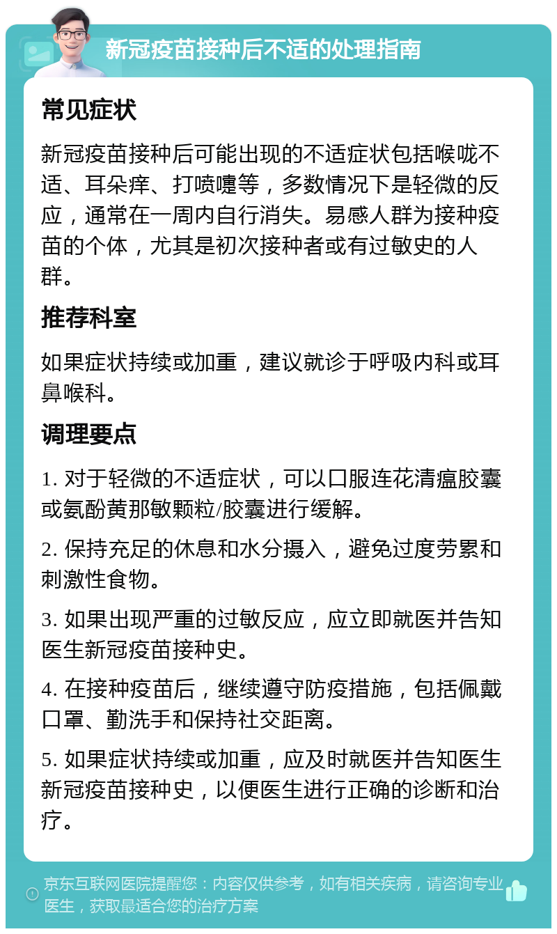 新冠疫苗接种后不适的处理指南 常见症状 新冠疫苗接种后可能出现的不适症状包括喉咙不适、耳朵痒、打喷嚏等，多数情况下是轻微的反应，通常在一周内自行消失。易感人群为接种疫苗的个体，尤其是初次接种者或有过敏史的人群。 推荐科室 如果症状持续或加重，建议就诊于呼吸内科或耳鼻喉科。 调理要点 1. 对于轻微的不适症状，可以口服连花清瘟胶囊或氨酚黄那敏颗粒/胶囊进行缓解。 2. 保持充足的休息和水分摄入，避免过度劳累和刺激性食物。 3. 如果出现严重的过敏反应，应立即就医并告知医生新冠疫苗接种史。 4. 在接种疫苗后，继续遵守防疫措施，包括佩戴口罩、勤洗手和保持社交距离。 5. 如果症状持续或加重，应及时就医并告知医生新冠疫苗接种史，以便医生进行正确的诊断和治疗。