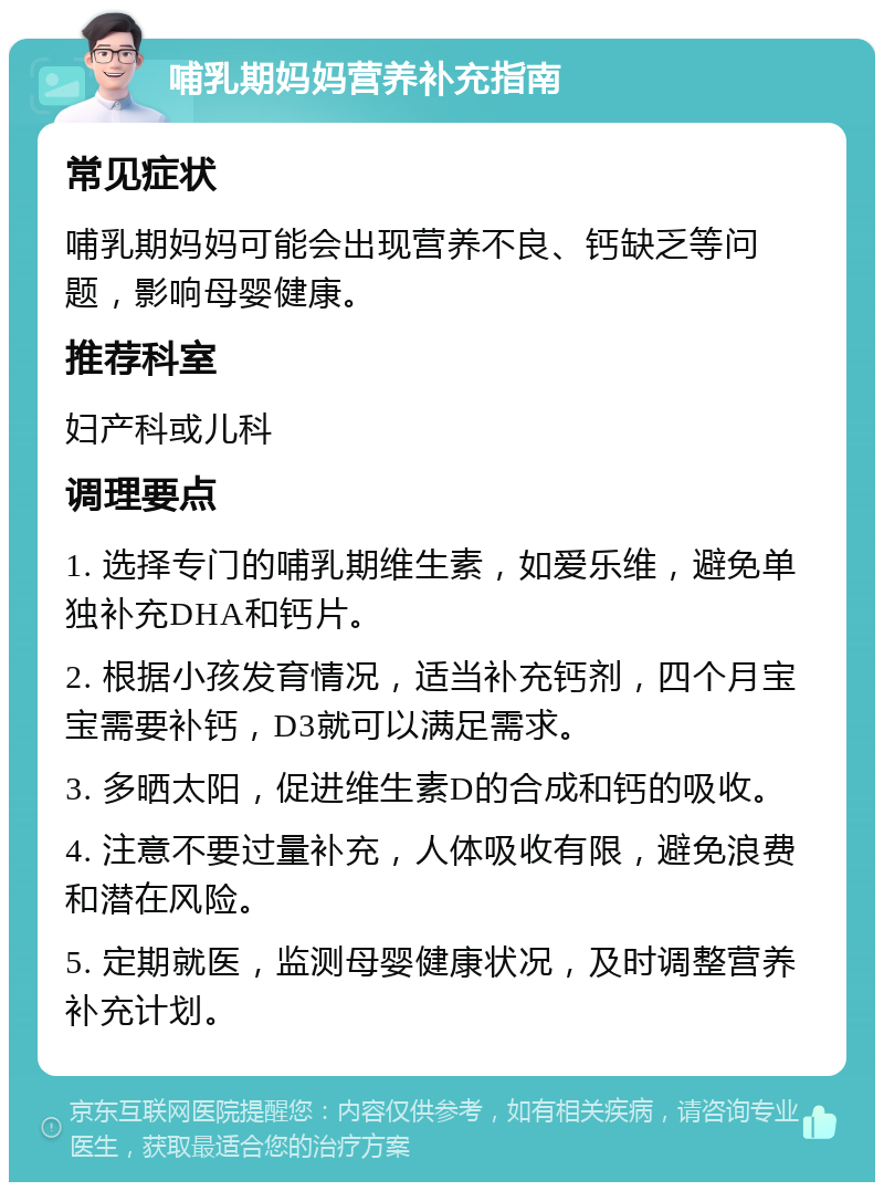 哺乳期妈妈营养补充指南 常见症状 哺乳期妈妈可能会出现营养不良、钙缺乏等问题，影响母婴健康。 推荐科室 妇产科或儿科 调理要点 1. 选择专门的哺乳期维生素，如爱乐维，避免单独补充DHA和钙片。 2. 根据小孩发育情况，适当补充钙剂，四个月宝宝需要补钙，D3就可以满足需求。 3. 多晒太阳，促进维生素D的合成和钙的吸收。 4. 注意不要过量补充，人体吸收有限，避免浪费和潜在风险。 5. 定期就医，监测母婴健康状况，及时调整营养补充计划。