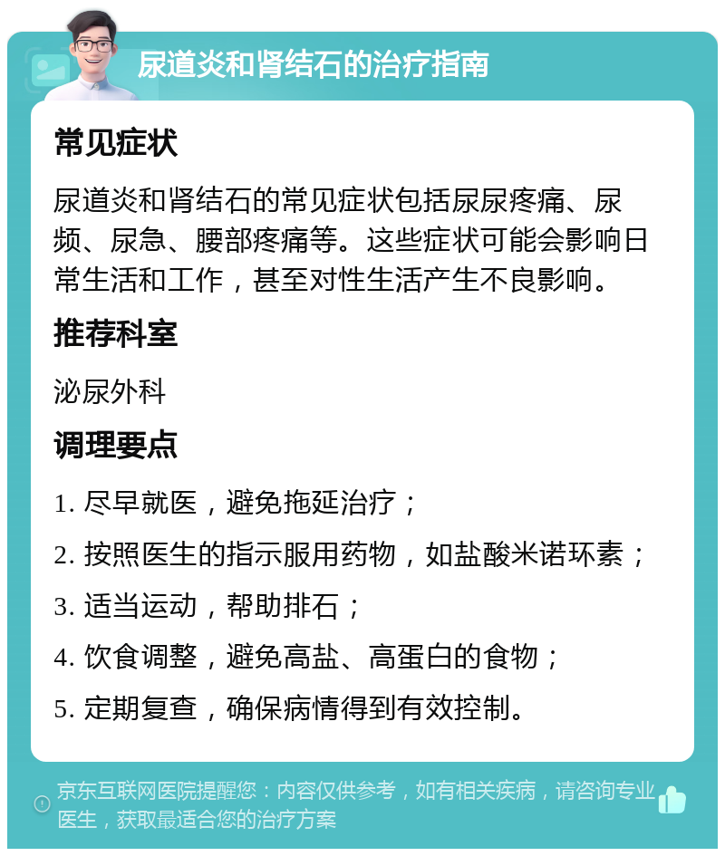 尿道炎和肾结石的治疗指南 常见症状 尿道炎和肾结石的常见症状包括尿尿疼痛、尿频、尿急、腰部疼痛等。这些症状可能会影响日常生活和工作，甚至对性生活产生不良影响。 推荐科室 泌尿外科 调理要点 1. 尽早就医，避免拖延治疗； 2. 按照医生的指示服用药物，如盐酸米诺环素； 3. 适当运动，帮助排石； 4. 饮食调整，避免高盐、高蛋白的食物； 5. 定期复查，确保病情得到有效控制。