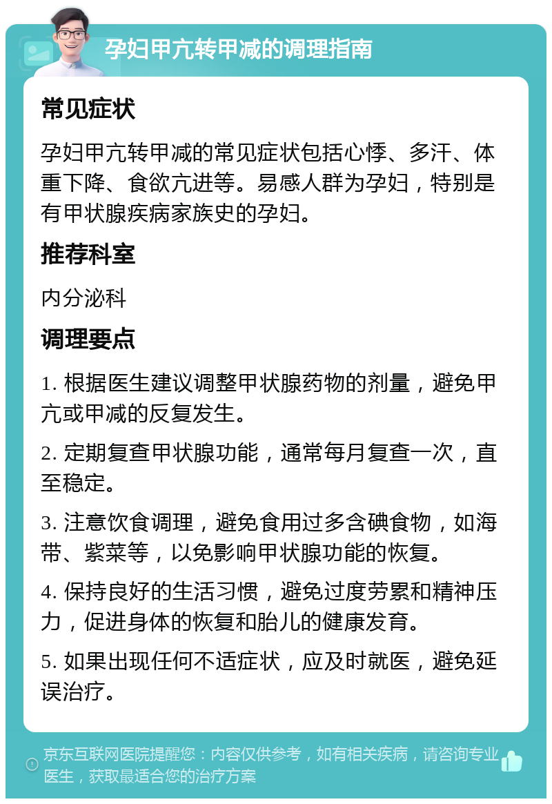 孕妇甲亢转甲减的调理指南 常见症状 孕妇甲亢转甲减的常见症状包括心悸、多汗、体重下降、食欲亢进等。易感人群为孕妇，特别是有甲状腺疾病家族史的孕妇。 推荐科室 内分泌科 调理要点 1. 根据医生建议调整甲状腺药物的剂量，避免甲亢或甲减的反复发生。 2. 定期复查甲状腺功能，通常每月复查一次，直至稳定。 3. 注意饮食调理，避免食用过多含碘食物，如海带、紫菜等，以免影响甲状腺功能的恢复。 4. 保持良好的生活习惯，避免过度劳累和精神压力，促进身体的恢复和胎儿的健康发育。 5. 如果出现任何不适症状，应及时就医，避免延误治疗。