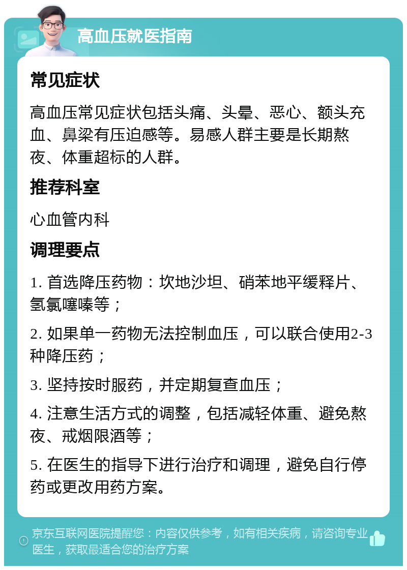 高血压就医指南 常见症状 高血压常见症状包括头痛、头晕、恶心、额头充血、鼻梁有压迫感等。易感人群主要是长期熬夜、体重超标的人群。 推荐科室 心血管内科 调理要点 1. 首选降压药物：坎地沙坦、硝苯地平缓释片、氢氯噻嗪等； 2. 如果单一药物无法控制血压，可以联合使用2-3种降压药； 3. 坚持按时服药，并定期复查血压； 4. 注意生活方式的调整，包括减轻体重、避免熬夜、戒烟限酒等； 5. 在医生的指导下进行治疗和调理，避免自行停药或更改用药方案。