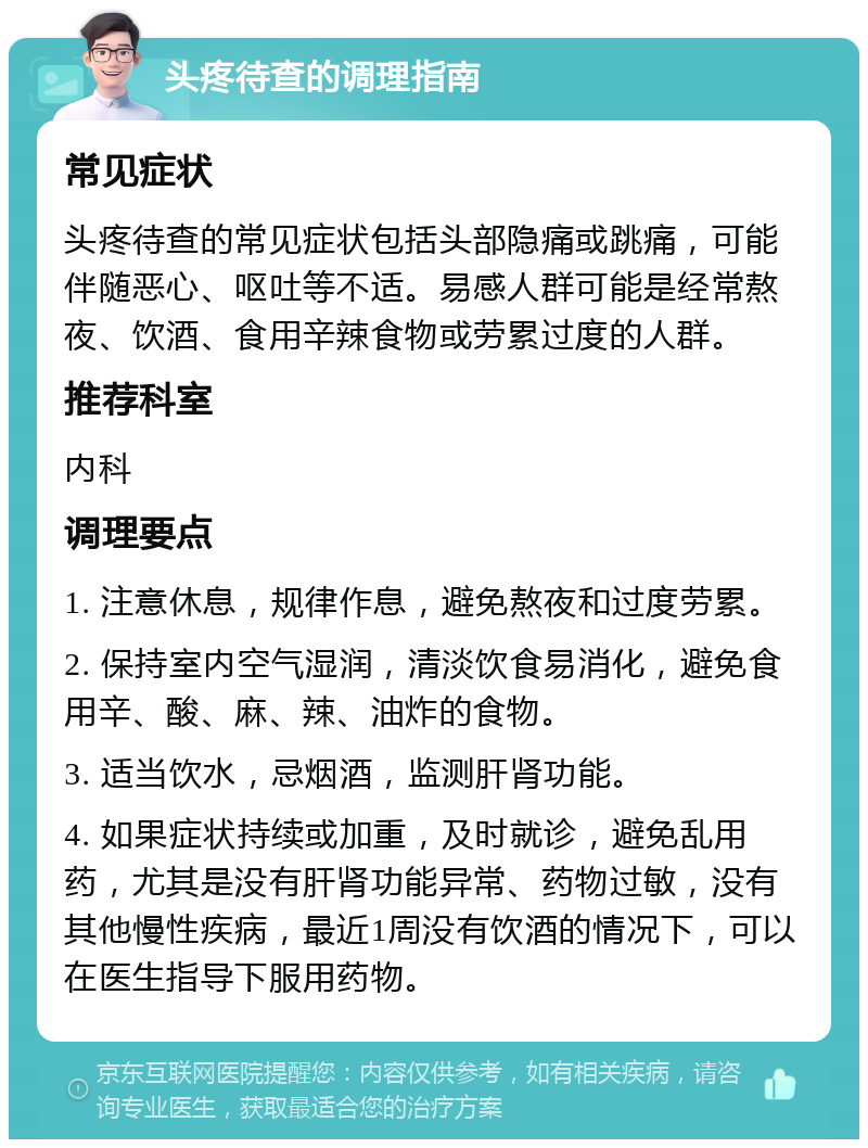 头疼待查的调理指南 常见症状 头疼待查的常见症状包括头部隐痛或跳痛，可能伴随恶心、呕吐等不适。易感人群可能是经常熬夜、饮酒、食用辛辣食物或劳累过度的人群。 推荐科室 内科 调理要点 1. 注意休息，规律作息，避免熬夜和过度劳累。 2. 保持室内空气湿润，清淡饮食易消化，避免食用辛、酸、麻、辣、油炸的食物。 3. 适当饮水，忌烟酒，监测肝肾功能。 4. 如果症状持续或加重，及时就诊，避免乱用药，尤其是没有肝肾功能异常、药物过敏，没有其他慢性疾病，最近1周没有饮酒的情况下，可以在医生指导下服用药物。