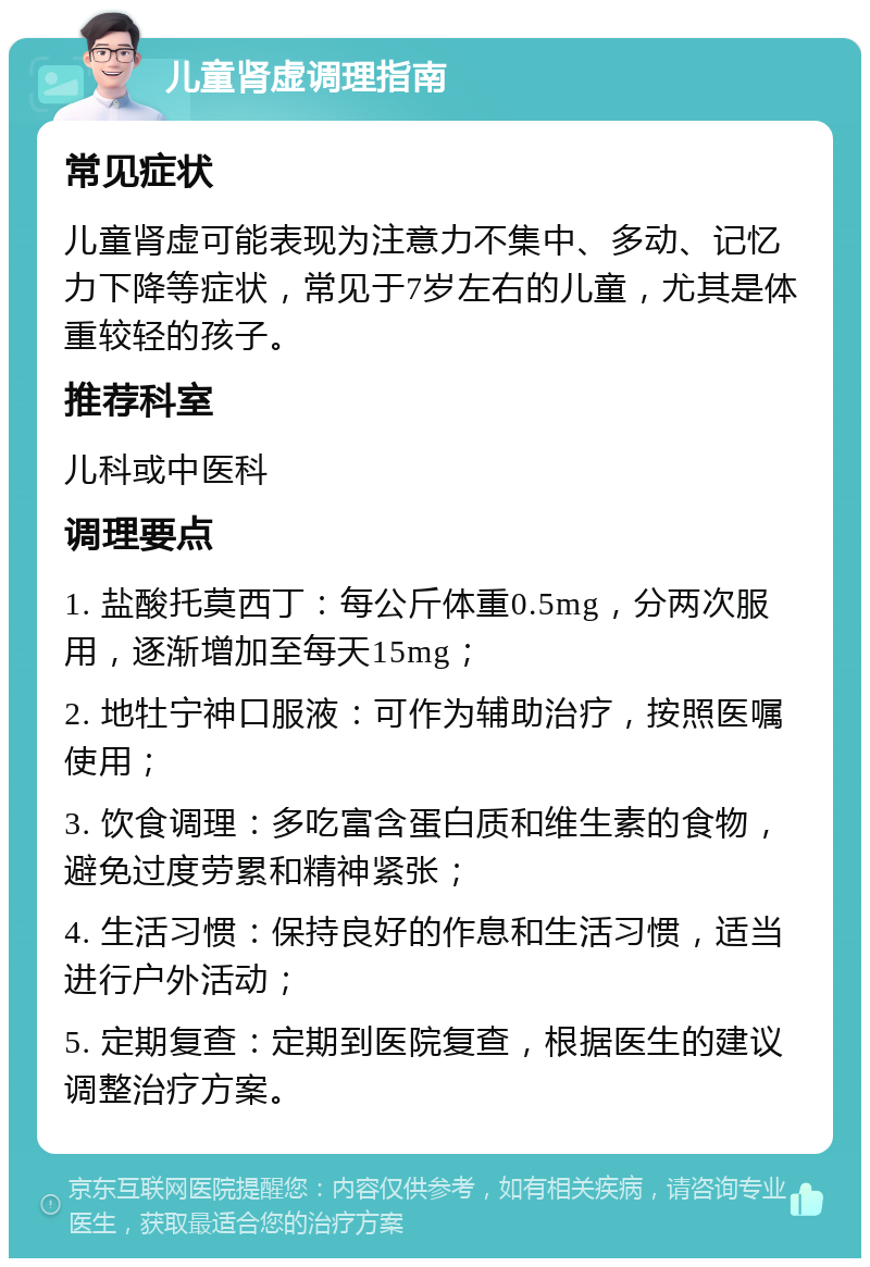 儿童肾虚调理指南 常见症状 儿童肾虚可能表现为注意力不集中、多动、记忆力下降等症状，常见于7岁左右的儿童，尤其是体重较轻的孩子。 推荐科室 儿科或中医科 调理要点 1. 盐酸托莫西丁：每公斤体重0.5mg，分两次服用，逐渐增加至每天15mg； 2. 地牡宁神口服液：可作为辅助治疗，按照医嘱使用； 3. 饮食调理：多吃富含蛋白质和维生素的食物，避免过度劳累和精神紧张； 4. 生活习惯：保持良好的作息和生活习惯，适当进行户外活动； 5. 定期复查：定期到医院复查，根据医生的建议调整治疗方案。