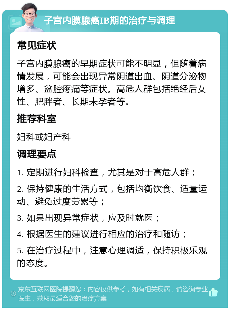 子宫内膜腺癌IB期的治疗与调理 常见症状 子宫内膜腺癌的早期症状可能不明显，但随着病情发展，可能会出现异常阴道出血、阴道分泌物增多、盆腔疼痛等症状。高危人群包括绝经后女性、肥胖者、长期未孕者等。 推荐科室 妇科或妇产科 调理要点 1. 定期进行妇科检查，尤其是对于高危人群； 2. 保持健康的生活方式，包括均衡饮食、适量运动、避免过度劳累等； 3. 如果出现异常症状，应及时就医； 4. 根据医生的建议进行相应的治疗和随访； 5. 在治疗过程中，注意心理调适，保持积极乐观的态度。