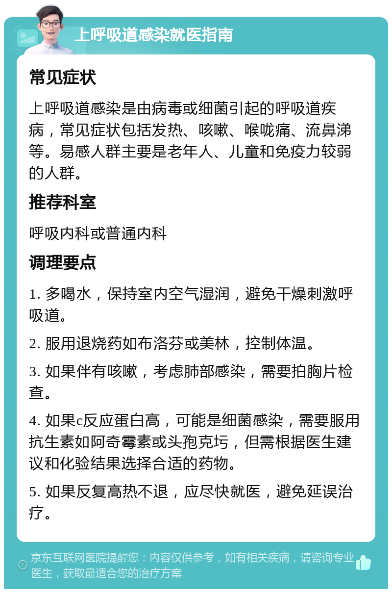 上呼吸道感染就医指南 常见症状 上呼吸道感染是由病毒或细菌引起的呼吸道疾病，常见症状包括发热、咳嗽、喉咙痛、流鼻涕等。易感人群主要是老年人、儿童和免疫力较弱的人群。 推荐科室 呼吸内科或普通内科 调理要点 1. 多喝水，保持室内空气湿润，避免干燥刺激呼吸道。 2. 服用退烧药如布洛芬或美林，控制体温。 3. 如果伴有咳嗽，考虑肺部感染，需要拍胸片检查。 4. 如果c反应蛋白高，可能是细菌感染，需要服用抗生素如阿奇霉素或头孢克圬，但需根据医生建议和化验结果选择合适的药物。 5. 如果反复高热不退，应尽快就医，避免延误治疗。