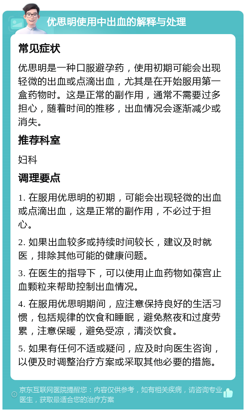 优思明使用中出血的解释与处理 常见症状 优思明是一种口服避孕药，使用初期可能会出现轻微的出血或点滴出血，尤其是在开始服用第一盒药物时。这是正常的副作用，通常不需要过多担心，随着时间的推移，出血情况会逐渐减少或消失。 推荐科室 妇科 调理要点 1. 在服用优思明的初期，可能会出现轻微的出血或点滴出血，这是正常的副作用，不必过于担心。 2. 如果出血较多或持续时间较长，建议及时就医，排除其他可能的健康问题。 3. 在医生的指导下，可以使用止血药物如葆宫止血颗粒来帮助控制出血情况。 4. 在服用优思明期间，应注意保持良好的生活习惯，包括规律的饮食和睡眠，避免熬夜和过度劳累，注意保暖，避免受凉，清淡饮食。 5. 如果有任何不适或疑问，应及时向医生咨询，以便及时调整治疗方案或采取其他必要的措施。