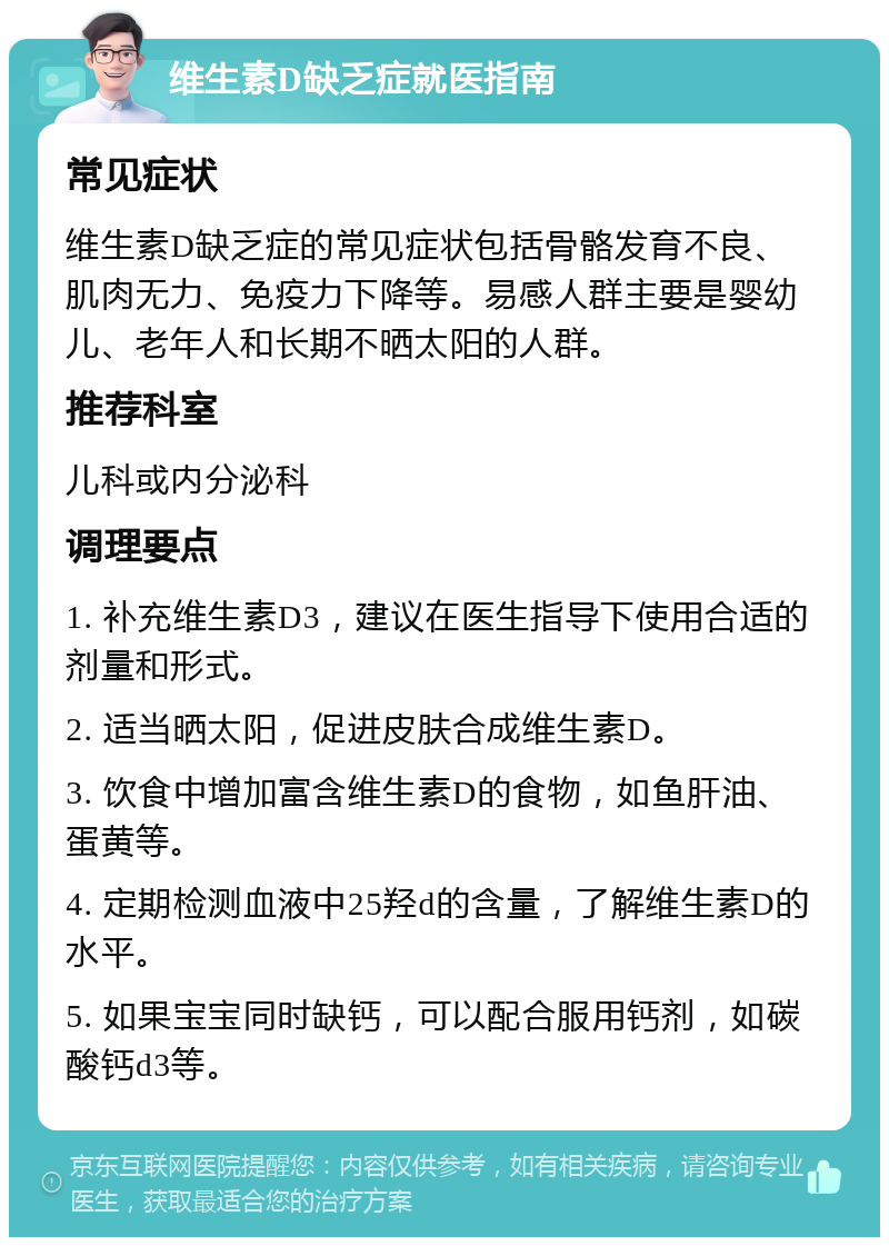 维生素D缺乏症就医指南 常见症状 维生素D缺乏症的常见症状包括骨骼发育不良、肌肉无力、免疫力下降等。易感人群主要是婴幼儿、老年人和长期不晒太阳的人群。 推荐科室 儿科或内分泌科 调理要点 1. 补充维生素D3，建议在医生指导下使用合适的剂量和形式。 2. 适当晒太阳，促进皮肤合成维生素D。 3. 饮食中增加富含维生素D的食物，如鱼肝油、蛋黄等。 4. 定期检测血液中25羟d的含量，了解维生素D的水平。 5. 如果宝宝同时缺钙，可以配合服用钙剂，如碳酸钙d3等。