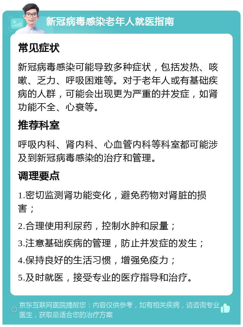 新冠病毒感染老年人就医指南 常见症状 新冠病毒感染可能导致多种症状，包括发热、咳嗽、乏力、呼吸困难等。对于老年人或有基础疾病的人群，可能会出现更为严重的并发症，如肾功能不全、心衰等。 推荐科室 呼吸内科、肾内科、心血管内科等科室都可能涉及到新冠病毒感染的治疗和管理。 调理要点 1.密切监测肾功能变化，避免药物对肾脏的损害； 2.合理使用利尿药，控制水肿和尿量； 3.注意基础疾病的管理，防止并发症的发生； 4.保持良好的生活习惯，增强免疫力； 5.及时就医，接受专业的医疗指导和治疗。