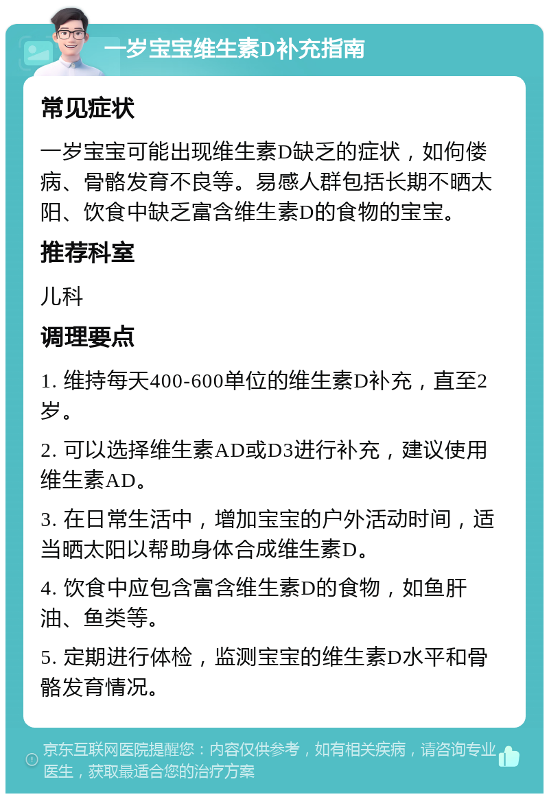 一岁宝宝维生素D补充指南 常见症状 一岁宝宝可能出现维生素D缺乏的症状，如佝偻病、骨骼发育不良等。易感人群包括长期不晒太阳、饮食中缺乏富含维生素D的食物的宝宝。 推荐科室 儿科 调理要点 1. 维持每天400-600单位的维生素D补充，直至2岁。 2. 可以选择维生素AD或D3进行补充，建议使用维生素AD。 3. 在日常生活中，增加宝宝的户外活动时间，适当晒太阳以帮助身体合成维生素D。 4. 饮食中应包含富含维生素D的食物，如鱼肝油、鱼类等。 5. 定期进行体检，监测宝宝的维生素D水平和骨骼发育情况。