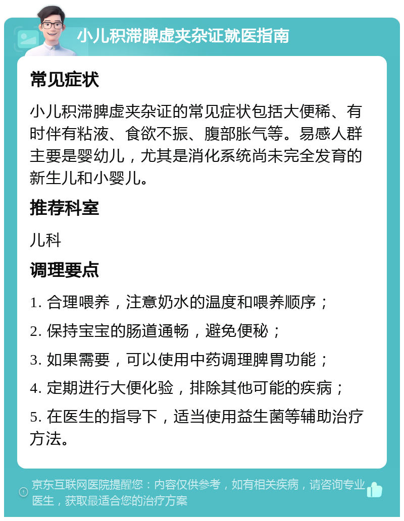 小儿积滞脾虚夹杂证就医指南 常见症状 小儿积滞脾虚夹杂证的常见症状包括大便稀、有时伴有粘液、食欲不振、腹部胀气等。易感人群主要是婴幼儿，尤其是消化系统尚未完全发育的新生儿和小婴儿。 推荐科室 儿科 调理要点 1. 合理喂养，注意奶水的温度和喂养顺序； 2. 保持宝宝的肠道通畅，避免便秘； 3. 如果需要，可以使用中药调理脾胃功能； 4. 定期进行大便化验，排除其他可能的疾病； 5. 在医生的指导下，适当使用益生菌等辅助治疗方法。