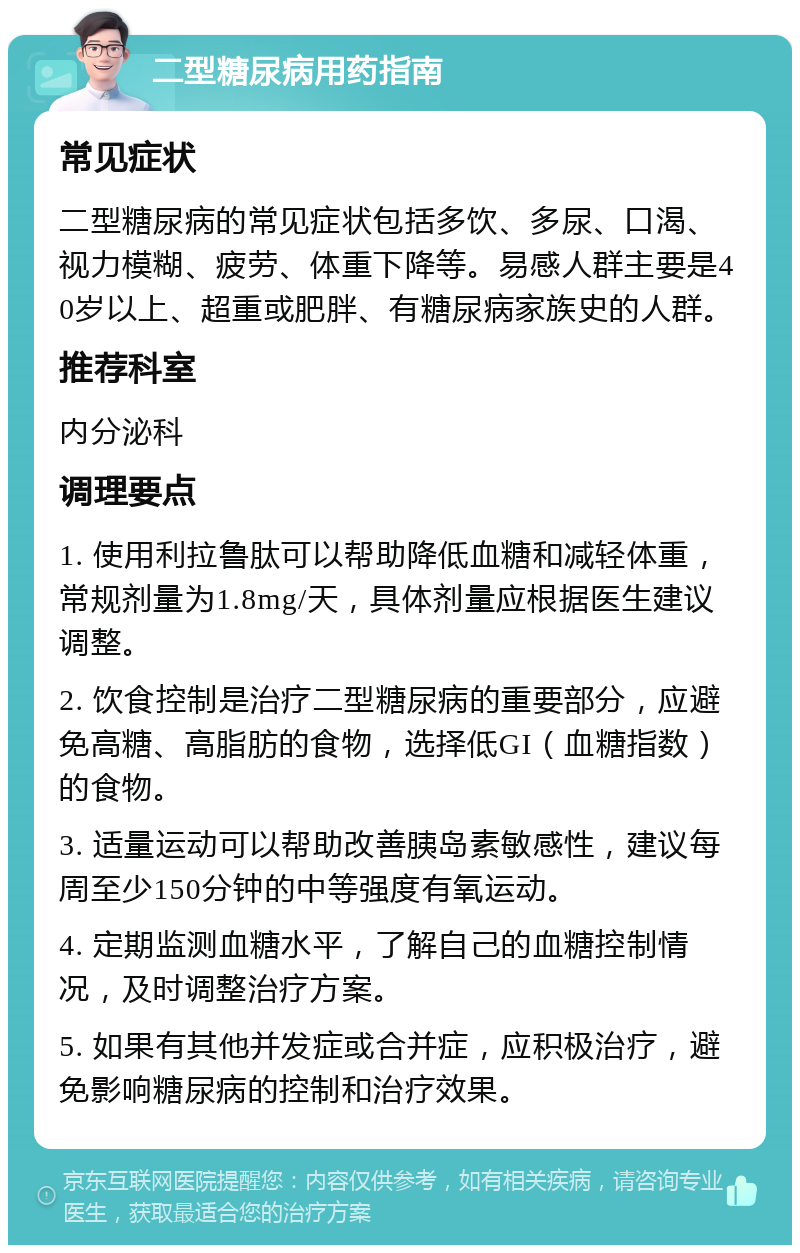 二型糖尿病用药指南 常见症状 二型糖尿病的常见症状包括多饮、多尿、口渴、视力模糊、疲劳、体重下降等。易感人群主要是40岁以上、超重或肥胖、有糖尿病家族史的人群。 推荐科室 内分泌科 调理要点 1. 使用利拉鲁肽可以帮助降低血糖和减轻体重，常规剂量为1.8mg/天，具体剂量应根据医生建议调整。 2. 饮食控制是治疗二型糖尿病的重要部分，应避免高糖、高脂肪的食物，选择低GI（血糖指数）的食物。 3. 适量运动可以帮助改善胰岛素敏感性，建议每周至少150分钟的中等强度有氧运动。 4. 定期监测血糖水平，了解自己的血糖控制情况，及时调整治疗方案。 5. 如果有其他并发症或合并症，应积极治疗，避免影响糖尿病的控制和治疗效果。