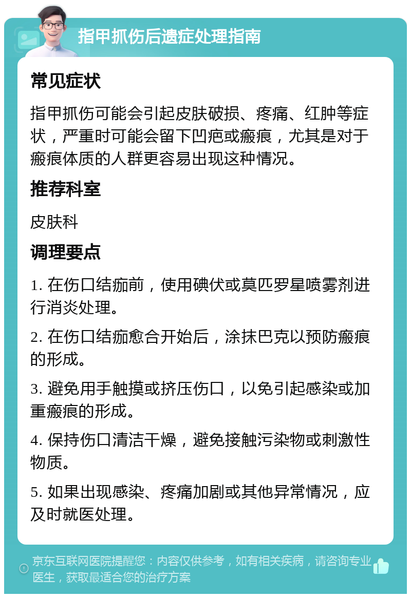 指甲抓伤后遗症处理指南 常见症状 指甲抓伤可能会引起皮肤破损、疼痛、红肿等症状，严重时可能会留下凹疤或瘢痕，尤其是对于瘢痕体质的人群更容易出现这种情况。 推荐科室 皮肤科 调理要点 1. 在伤口结痂前，使用碘伏或莫匹罗星喷雾剂进行消炎处理。 2. 在伤口结痂愈合开始后，涂抹巴克以预防瘢痕的形成。 3. 避免用手触摸或挤压伤口，以免引起感染或加重瘢痕的形成。 4. 保持伤口清洁干燥，避免接触污染物或刺激性物质。 5. 如果出现感染、疼痛加剧或其他异常情况，应及时就医处理。