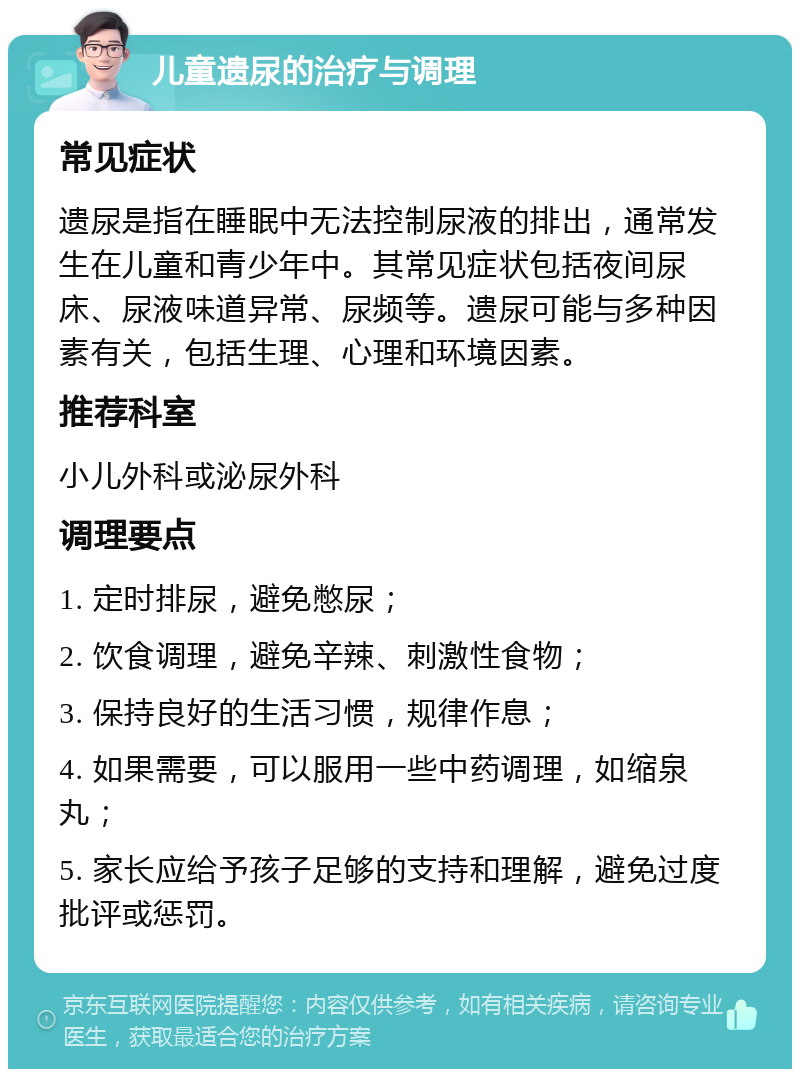 儿童遗尿的治疗与调理 常见症状 遗尿是指在睡眠中无法控制尿液的排出，通常发生在儿童和青少年中。其常见症状包括夜间尿床、尿液味道异常、尿频等。遗尿可能与多种因素有关，包括生理、心理和环境因素。 推荐科室 小儿外科或泌尿外科 调理要点 1. 定时排尿，避免憋尿； 2. 饮食调理，避免辛辣、刺激性食物； 3. 保持良好的生活习惯，规律作息； 4. 如果需要，可以服用一些中药调理，如缩泉丸； 5. 家长应给予孩子足够的支持和理解，避免过度批评或惩罚。