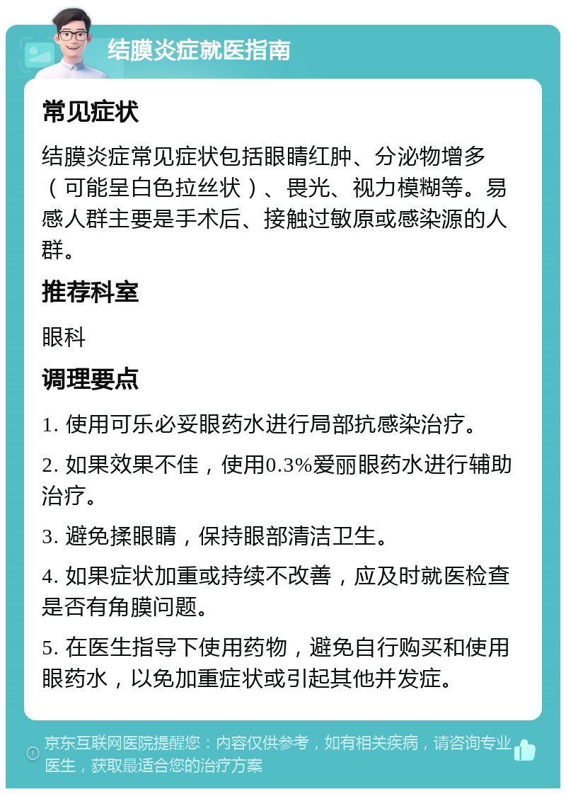 结膜炎症就医指南 常见症状 结膜炎症常见症状包括眼睛红肿、分泌物增多（可能呈白色拉丝状）、畏光、视力模糊等。易感人群主要是手术后、接触过敏原或感染源的人群。 推荐科室 眼科 调理要点 1. 使用可乐必妥眼药水进行局部抗感染治疗。 2. 如果效果不佳，使用0.3%爱丽眼药水进行辅助治疗。 3. 避免揉眼睛，保持眼部清洁卫生。 4. 如果症状加重或持续不改善，应及时就医检查是否有角膜问题。 5. 在医生指导下使用药物，避免自行购买和使用眼药水，以免加重症状或引起其他并发症。