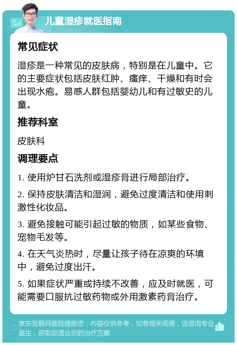 儿童湿疹就医指南 常见症状 湿疹是一种常见的皮肤病，特别是在儿童中。它的主要症状包括皮肤红肿、瘙痒、干燥和有时会出现水疱。易感人群包括婴幼儿和有过敏史的儿童。 推荐科室 皮肤科 调理要点 1. 使用炉甘石洗剂或湿疹膏进行局部治疗。 2. 保持皮肤清洁和湿润，避免过度清洁和使用刺激性化妆品。 3. 避免接触可能引起过敏的物质，如某些食物、宠物毛发等。 4. 在天气炎热时，尽量让孩子待在凉爽的环境中，避免过度出汗。 5. 如果症状严重或持续不改善，应及时就医，可能需要口服抗过敏药物或外用激素药膏治疗。