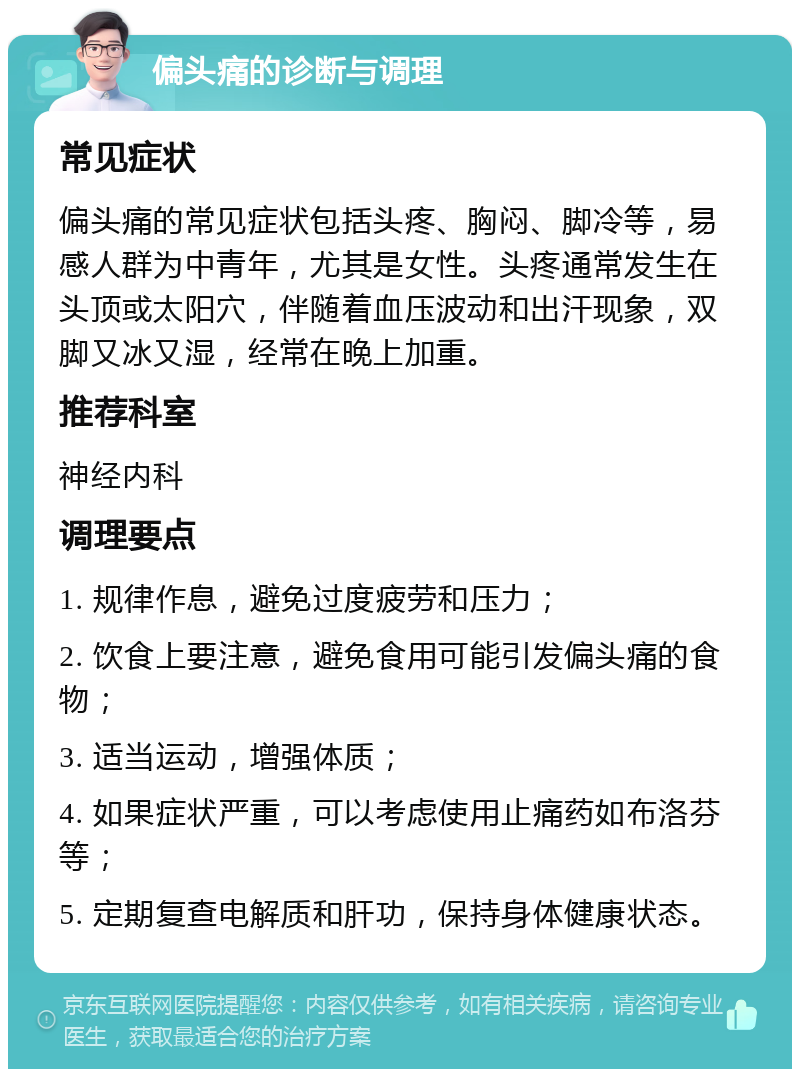 偏头痛的诊断与调理 常见症状 偏头痛的常见症状包括头疼、胸闷、脚冷等，易感人群为中青年，尤其是女性。头疼通常发生在头顶或太阳穴，伴随着血压波动和出汗现象，双脚又冰又湿，经常在晚上加重。 推荐科室 神经内科 调理要点 1. 规律作息，避免过度疲劳和压力； 2. 饮食上要注意，避免食用可能引发偏头痛的食物； 3. 适当运动，增强体质； 4. 如果症状严重，可以考虑使用止痛药如布洛芬等； 5. 定期复查电解质和肝功，保持身体健康状态。