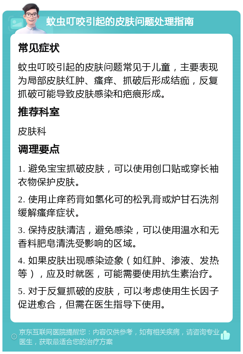 蚊虫叮咬引起的皮肤问题处理指南 常见症状 蚊虫叮咬引起的皮肤问题常见于儿童，主要表现为局部皮肤红肿、瘙痒、抓破后形成结痂，反复抓破可能导致皮肤感染和疤痕形成。 推荐科室 皮肤科 调理要点 1. 避免宝宝抓破皮肤，可以使用创口贴或穿长袖衣物保护皮肤。 2. 使用止痒药膏如氢化可的松乳膏或炉甘石洗剂缓解瘙痒症状。 3. 保持皮肤清洁，避免感染，可以使用温水和无香料肥皂清洗受影响的区域。 4. 如果皮肤出现感染迹象（如红肿、渗液、发热等），应及时就医，可能需要使用抗生素治疗。 5. 对于反复抓破的皮肤，可以考虑使用生长因子促进愈合，但需在医生指导下使用。