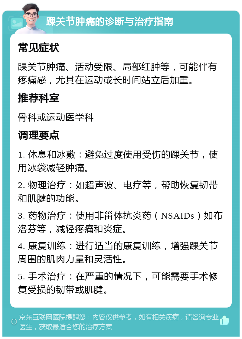 踝关节肿痛的诊断与治疗指南 常见症状 踝关节肿痛、活动受限、局部红肿等，可能伴有疼痛感，尤其在运动或长时间站立后加重。 推荐科室 骨科或运动医学科 调理要点 1. 休息和冰敷：避免过度使用受伤的踝关节，使用冰袋减轻肿痛。 2. 物理治疗：如超声波、电疗等，帮助恢复韧带和肌腱的功能。 3. 药物治疗：使用非甾体抗炎药（NSAIDs）如布洛芬等，减轻疼痛和炎症。 4. 康复训练：进行适当的康复训练，增强踝关节周围的肌肉力量和灵活性。 5. 手术治疗：在严重的情况下，可能需要手术修复受损的韧带或肌腱。